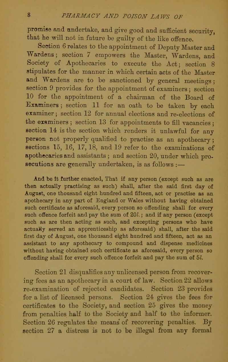 promise and nndertake, and give good and snfficient security, that he will not in future be guilty of the like offence. Section 6 relates to the appointment of Deputy Master and Wardens; section 7 empowers the Master, Wardens, and Society of Apothecaries to execute the Act; section 8 stipulates for the manner in which certain acts of the Master and Wardens are to be sanctioned by general meetings; section 9 provides for the appointment of examiners; section 10 for the appointment of a chairman of the Board of Examiners ; section 11 for an oath to be taken by each examiner; section 12 for annual elections and re-elections of the examiners ; section 13 for appointments to fill vacancies ; section 14 is the section which renders it unlawful for any person not properly qualified to practise as an apothecary; sections 15, 16, 17, 18, and 19 refer to the examinations of apothecaries and assistants ; and section 20, under which pro- secutions are generally undertaken, is as follows :— And be It further enacted, That if any person (except such as are then actually practising as such) shall, after the said first day of August, one thousand eight hundred and fifteen, act or practise as an apothecary in any part of England or Wales without having obtained such certificate as aforesaid, every person so offending shall for every such offence forfeit and pay the sum of ZOl.; and if any person (except such as are then acting as such, and excepting persons who have actuaHy served an apprenticeship as aforesaid) shall, after the said first day of August, one thousand eight hundred and fifteen, act as an assistant to any apothecary to compound and dispense medicines without having obtained such certificate as aforesaid, every person so offending shall for every such offence forfeit and pay the sum of 51. Section 21 disqualifies any unlicensed person from recover- ing fees as an apotliecaiy in a court of law. Section 22 allows re-examination of rejected candidates. Section 23 provides for a list of licensed persons. Section 24 gives the fees for certificates to the Society, and section 25 gives the money from penalties half to the Society and half to the informer. Section 26 regulates the means” of recovering penalties. By section 27 a distress is not to be illegal from any formal
