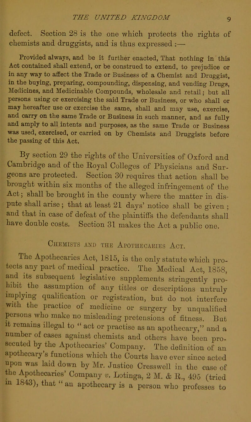 defect. Section 28 is the one which protects the rights of chemists and druggists, and is thus expressed ;— Provided always, and be it further enacted, That nothing in this Act contained shall extend, or be construed to extend, to prejudice or in any way to aSect the Trade or Business of a Chemist and Druggist, in the buying, preparing, compounding, dispensing, and vending Drugs, Medicines, and Medicinable Compounds, wholesale and retail; but all persons using or exercising the said Trade or Business, or who shall or may hereafter use or exercise the same, shall and may use, exercise, and carry on the same Trade or Business in such manner, and as fully and amply to all intents and purposes, as the same Trade or Business was used, exercised, or carried on by Chemists and Druggists before the passing of this Act. By section 29 the rights of the Universities of Oxford and Cambridge and of the Royal Colleges of Physicians and Sur- geons are protected. Section 30 requires that action shall be brought within six months of the alleged infringement of the Act; shall be brought in the county where the matter in dis- pute shall arise; that at least 21 days’ notice shall be given ; and that in case of defeat of the plaintiffs the defendants shall have double costs. Section 31 makes the Act a public one. Chemists and the Apothecaries Act. The Apothecaries Act, 1816, is the only statute which pro- tects any part of medical practice. The Medical Act, 1858, and its subsequent legislative supplements stringently pro- hibit the assumption of any titles or descriptions untruly implying qualification or registration, but do not interfere with the practice of medicine or surgery by unqualified persons who make no misleading pretensions of fitness. But It remains illegal to “ act or practise as an apothecary,” and a number of cases against chemists and others have been pro- secuted by the Apothecaries’ Company. The definition of an apothecary s functions which the Courts have ever since acted upon was laid down by Mr. Justice Cressvvoll in the case of the Apothecaries’ Company v. Lotinga, 2 M. & R., 495 (tried in 1843), that “ an apothecary is a person who professes to