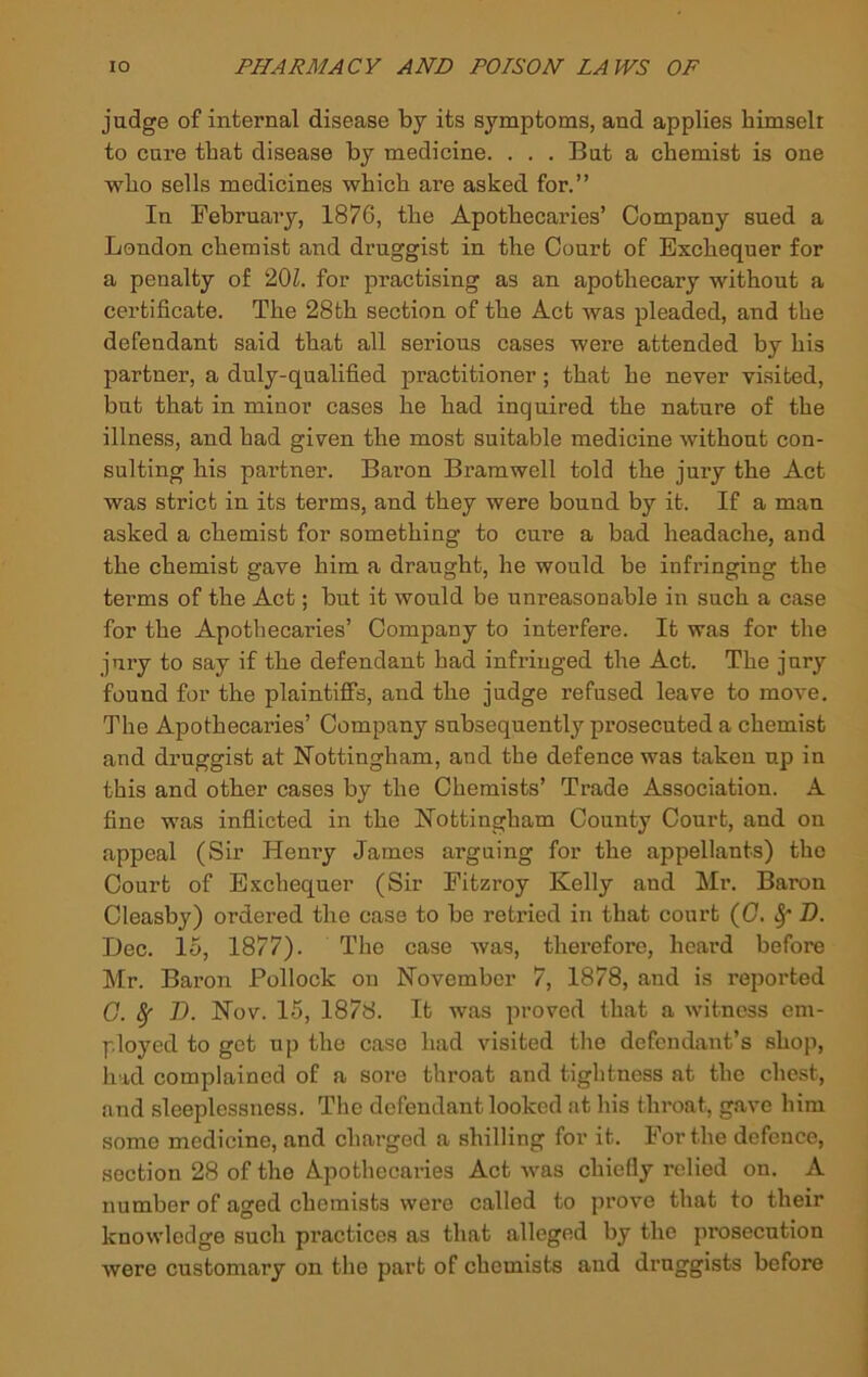 judge of internal disease by its symptoms, and applies himselr to cure that disease by medicine. . . . But a chemist is one who sells medicines which are asked for.” In February, 1876, the Apothecaries’ Company sued a London chemist and druggist in the Court of Exchequer for a penalty of 20Z. for practising as an apothecary without a certificate. The 28th section of the Act was pleaded, and the defendant said that all serious cases were attended by his partner, a duly-qualified practitioner; that he never visited, but that in minor cases he had inquired the nature of the illness, and had given the most suitable medicine without con- sulting his partner. Baron Bramwell told the jury the Act was strict in its terms, and they were bound by it. If a man asked a chemist for something to cure a bad headache, and the chemist gave him a draught, he would he infringing the terms of the Act; but it would be unreasonable in such a case for the Apothecaries’ Company to interfere. It was for the jury to say if the defendant had infringed the Act. The jury found for the plaintiffs, and the judge refused leave to move. The Apothecaries’ Company subsequently prosecuted a chemist and druggist at Nottingham, and the defence was taken up in this and other cases by the Chemists’ Trade Association. A fine was inflicted in the Nottingham County Court, and on appeal (Sir Henry James arguing for the appellants) the Court of Exchequer (Sir Fitzroy Kelly and Mr. Baron Cleasby) ordered the case to be retried in that court (C. ^ D. Dec. 15, 1877). The case was, therefore, heard before Mr. Baron Pollock on November 7, 1878, and is reported G. ^ V. Nov. 15, 1878. It was proved that a witness em- ployed to get up the case had visited the defendant’s shop, had complained of a sore throat and tightness at the chest, and sleeplessness. The defendant looked at his throat, gave him some medicine, and charged a shilling for it. For the defence, section 28 of the Apothecaries Act was chiefly relied on. A number of aged chemists were called to prove that to their knowledge such practices as that alleged by the prosecution were customary on the part of chemists and druggists before