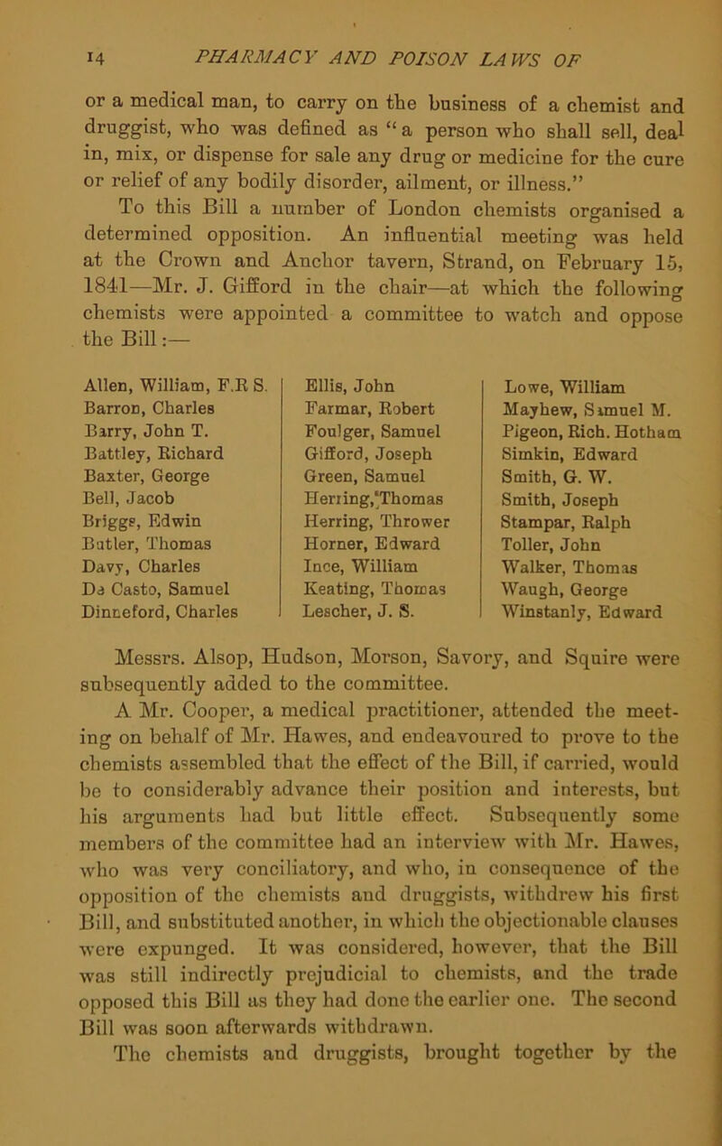 or a medical man, to carry on the business of a chemist and druggist, who was defined as “ a person who shall sell, deal in, mix, or dispense for sale any drug or medicine for the cure or relief of any bodily disorder, ailment, or illness.” To this Bill a number of London chemists organised a determined opposition. An influential meeting was held at the Crown and Anchor tavern. Strand, on February 15, 1841—Mr. J. Gifford in the chair—at which the followino’ O chemists were appointed a committee to watch and oppose the Bill:— Allen, William, F.K S. Barron, Charles Barry, John T. Battley, Eichard Baxter, George Bell, Jacob Briggs, Edwin Butler, Thomas Davy, Charles Da Casto, Samuel Dinneford, Charles Ellis, John Farmar, Robert Foulger, Samuel Gifford, Joseph Green, Samuel Herring,‘Thomas Herring, Thrower Horner, Edward Ince, William Keating, Thomas Lescher, J. S. Lowe, William Mayhew, Samuel M. Pigeon, Rich. Hotham Simkin, Edward Smith, G. W. Smith, Joseph Stampar, Ralph Toller, John Walker, Thomas Waugh, George Winstanly, Edward Messrs. Alsop, Hudson, Morson, Savory, and Squire were subsequently added to the committee. A Mr. Cooper, a medical practitioner, attended the meet- ing on behalf of Mr. Hawes, and endeavoured to prove to the chemists assembled that the effect of the Bill, if carried, would bo to considerably advance their position and interests, but his arguments had but little effect. Subsequently some members of the committee had an interview with !Mr. Hawes, who was very conciliatory, and who, in consequence of the opposition of the chemists and druggists, withdrew his first Bill, and substituted another, in which the objectionable clauses were expunged. It was considered, however, that the Bill was still indirectly prejudicial to chemists, and the trade opposed this Bill as they had done the earlier one. The second Bill was soon afterwards withdrawn. The chemists and druggists, brought together by the