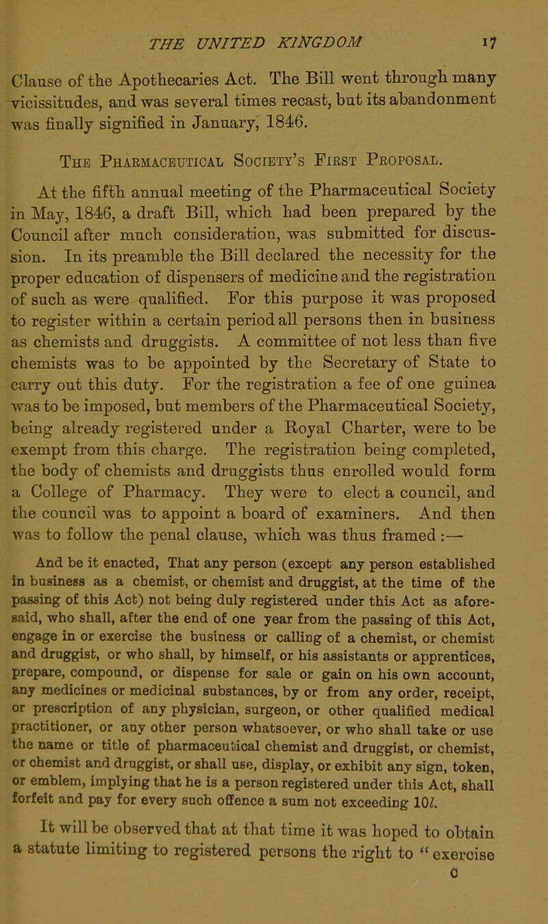 Clause of the Apothecaries Act. The Bill went through many vicissitudes, and was several times recast, but its abandonment was finally signified in January, 1846. The Pharmaceutical Society’s First Proposal. At the fifth aunual meeting of the Pharmaceutical Society in May, 1846, a draft Bill, which had been prepared by the Council after much consideration, was submitted for discus- sion. In its preamble the Bill declared the necessity for the proper education of dispensers of medicine and the registration of such as were qualified. For this purpose it was proposed to register within a certain period all persons then in business as chemists and druggists. A committee of not less than five chemists was to be appointed by the Secretary of State to carry out this duty. For the registration a fee of one guinea was to be imposed, but members of the Pharmaceutical Society, being already registered under a Royal Charter, were to be exempt from this charge. The registration being completed, the body of chemists and druggists thus enrolled would form a College of Pharmacy. They were to elect a council, and the council was to appoint a board of examiners. And then was to follow the penal clause, which was thus framed :—• And be it enacted, That any person (except any person established in business as a chemist, or chemist and druggist, at the time of the passing of this Act) not being duly registered under this Act as afore- said, who shall, after the end of one year from the passing of this Act, engage in or exercise the business or calling of a chemist, or chemist and druggist, or who shall, by himself, or his assistants or apprentices, prepare, compound, or dispense for sale or gain on his own account, any medicines or medicinal substances, by or from any order, receipt, or prescription of any physician, surgeon, or other qualified medical practitioner, or any other person whatsoever, or who shall take or use the name or title of pharmaceutical chemist and druggist, or chemist, or chemist and druggist, or shall use, display, or exhibit any sign, token, or emblem, implying that he is a person registered under this Act, shall forfeit and pay for every such offence a sum not exceeding 10^. It will be observed that at that time it was boped to obtain a statute limiting to registered persons the right to “ exercise 0