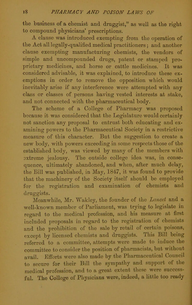 tlie business of a cbemist and druggist,” as well as tbe right to compound physicians’ prescriptions. A clause was introduced exempting from the operation of the Act all legally-qualified medical practitioners; and another clause exempting manufacturing chemists, the vendors of simple and uncompounded drugs, patent or stamped pro- prietary medicines, and horse or cattle medicines. It was considered advisable, it was explained, to introduce these ex- emptions in order to remove the opposition which would inevitably arise if any interference were attempted with any class or classes of persons having vested interests at stake, and not connected with the pharmaceutical body. The scheme of a College of Pharmacy was proposed because it was considered that the Legislature would certainly not sanction any proposal to entrust both educating and ex- amining powers to the Pharmaceutical Society in a restrictive measure of this character. But the suggestion to create a new body, with powers exceeding in some respects those of the established body, was viewed by many of the members with extreme jealousy. The outside college idea was, in conse- quence, ultimately abandoned, and when, after much delay, the Bill was published, in May, 1847, it was found to provide that the machinery of the Society itself should be employed for the registration and examination of chemists and druggists. Meanwhile, Mr. Wakley, the founder of the Lancet and a well-known member of Parliament, was trying to legislate in regard to the medical profession, and his measure at first included proposals in regard to the registration of chemists and the prohibition of the sale by retail of certain poisons, except by licensed chemists and druggists. This Bill being referred to a committee, attempts were made to induce the committee to consider the position of pharmacists, but without avail. Efforts were also made by the Pharmaceutical Council to secure for their Bill the sympathy and support of the medical profession, and to a great extent these were success- ful. The College of Physicians were, indeed, a little too ready