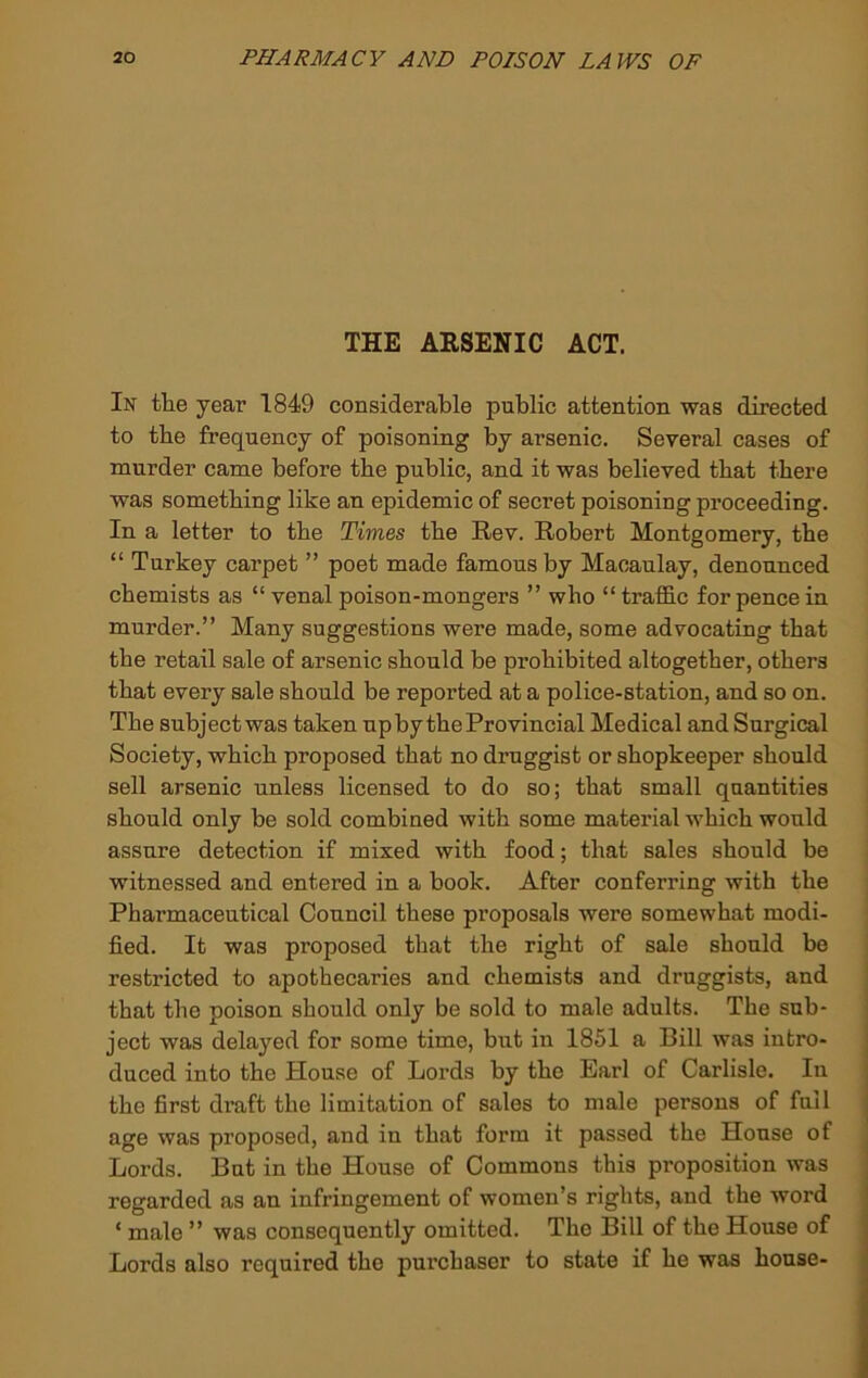 THE ARSENIC ACT. In th.e year 1849 considerable public attention was directed to tbe frequency of poisoning by arsenic. Several cases of murder came before the public, and it was believed that there was something like an epidemic of secret poisoning proceeding. In a letter to tbe Times the Rev. Robert Montgomery, tbe “ Turkey carpet ” poet made famous by Macaulay, denounced chemists as “venal poison-mongers ” who “trafidc for pence in murder.” Many suggestions were made, some advocating that the retail sale of arsenic should be prohibited altogether, others that every sale should be reported at a police-station, and so on. The subject was taken up by the Provincial Medical andSurgical Society, which proposed that no druggist or shopkeeper should sell arsenic unless licensed to do so; that small quantities should only be sold combined with some material which would assure detection if mixed with food; that sales should be witnessed and entered in a book. After conferring with the Pharmaceutical Council these proposals were somewhat modi- fied. It was proposed that the right of sale should be restricted to apothecaries and chemists and druggists, and that the poison should only be sold to male adults. The sub- ject was delayed for some time, but in 1851 a Bill was intro- duced into the House of Lords by the Earl of Carlisle. In the first draft the limitation of sales to male persons of full age was proposed, and in that form it passed the House of Lords. But in the House of Commons this proposition was regarded as an infringement of women’s rights, and the word ‘ male ” was consequently omitted. The Bill of the House of Lords also required the purchaser to state if he was house-