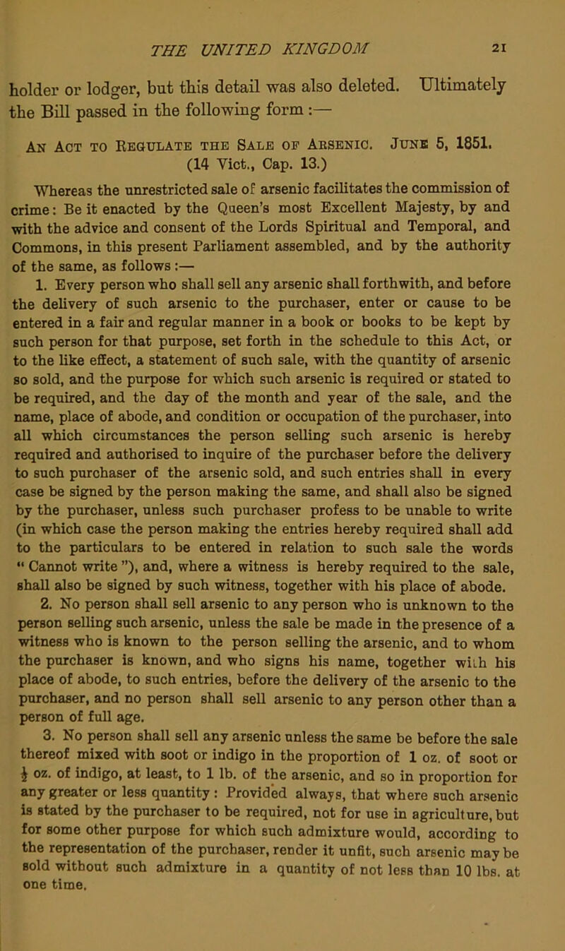 holder or lodger, but this detail was also deleted. Ultimately the Bill passed in the following form :— An Act to Keoulatb the Sale op Aesenio. June 5, 1851. (14 Viet., Cap. 13.) Whereas the unrestricted sale of arsenic facilitates the commissicn of crime: Be it enacted by the Queen’s most Excellent Majesty, by and with the advice and consent of the Lords Spiritual and Temporal, and Commons, in this present Parliament assembled, and by the authority of the same, as follows :— 1. Every person who shall sell any arsenic shall forthwith, and before the delivery of such arsenic to the purchaser, enter or cause to be entered in a fair and regular manner in a book or books to be kept by such person for that purpose, set forth in the schedule to this Act, or to the like effect, a statement of such sale, with the quantity of arsenic so sold, and the purpose for which such arsenic is required or stated to be required, and the day of the month and year of the sale, and the name, place of abode, and condition or occupation of the purchaser, into all which circumstances the person selling such arsenic is hereby required and authorised to inquire of the purchaser before the delivery to such purchaser of the arsenic sold, and such entries shall in every case be signed by the person making the same, and shall also be signed by the purchaser, unless such purchaser profess to be unable to write (in which case the person making the entries hereby required shall add to the particulars to be entered in relation to such sale the words “ Cannot write ”), and, where a witness is hereby required to the sale, shall also be signed by such witness, together with his place of abode. 2. No person shall sell arsenic to any person who is unknown to the person selling such arsenic, unless the sale be made in the presence of a witness who is known to the person selling the arsenic, and to whom the purchaser is known, and who signs his name, together wiih his place of abode, to such entries, before the delivery of the arsenic to the purchaser, and no person shall sell arsenic to any person other than a person of full age. 3. No person shall sell any arsenic unless the same be before the sale thereof mixed with soot or indigo in the proportion of 1 oz. of soot or ^ oz. of indigo, at least, to 1 lb. of the arsenic, and so in proportion for any greater or less quantity : Provided always, that where such arsenic is stated by the purchaser to be required, not for use in agriculture, but for some other purpose for which such admixture would, according to the representation of the purchaser, render it unfit, such arsenic may be sold without such admixture in a quantity of not less than 10 lbs. at one time.