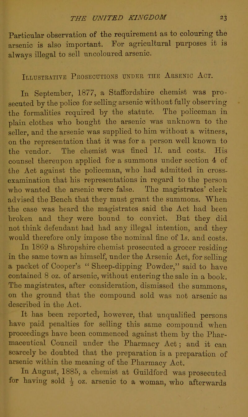Particular observation of tbe requirement as to colouring the arsenic is also important. For agricultural purposes it is always illegal to sell uncoloured arsenic. Illustrative Prosecutions under the Arsenic Act. In September, 1877, a Staffordshire chemist was pro- secuted by the police for selling arsenic without fully observing the formalities required by the statute. The policeman in plain clothes who bought the arsenic was unknown to the seller, and the arsenic was supplied to him without a witness, on the representation that it was for a person well known to the vendor. The chemist was fined IZ. and costs. His counsel thereupon applied for a summons under section 4 of the Act against the policeman, who had admitted in cross- examination that his representations in regard to the person who wanted the arsenic were false. The magistrates’ clerk advised the Bench that they must grant the summons. When the case was heard the magistrates said the Act had been broken and they were bound to convict. But they did not tbink defendant had had any illegal intention, and they would therefore only impose the nominal fine of Is. and costs. In 1869 a Shropshire chemist prosecuted a grocer residing in the same town as himself, under the Arsenic Act, for selling a packet of Cooper’s “ Sheep-dipping Powder,” said to have contained 8 oz. of arsenic, without entering the sale in a book. The magistrates, after consideration, dismissed the summons, on the ground that the compound sold was not arsenic as described in the Act. It has been reported, however, that unqualified persons have paid penalties for selling this same compound when proceedings have been commenced against them by the Phar- maceutical Council under the Pharmacy Act; and it can scarcely be doubted that the preparation is a preparation of arsenic within the meaning of the Pharmacy Act. In August, 1885, a chemist at Guildford was prosecuted for having sold ^ oz. arsenic to a woman, who afterwards
