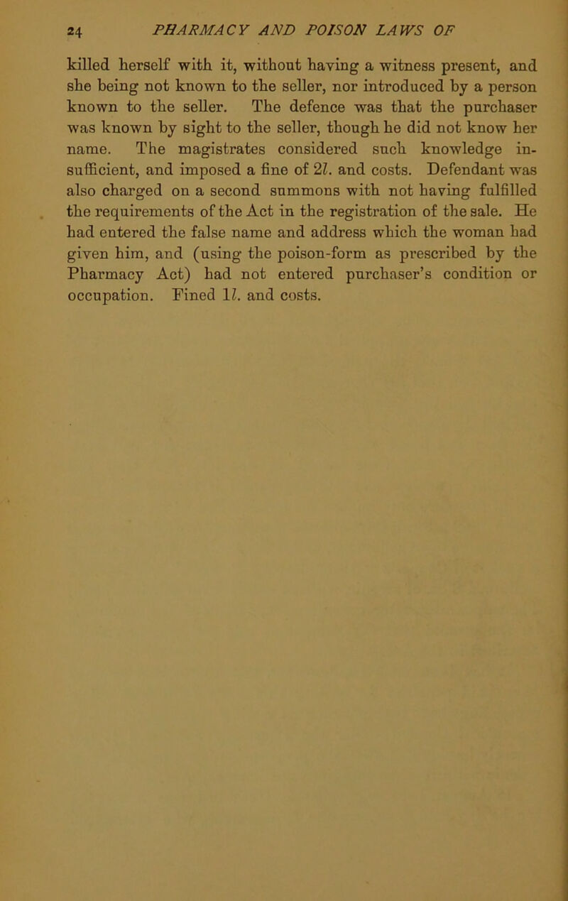 killed herself with it, without having a witness present, and she being not known to the seller, nor introduced by a person known to the seller. The defence was that the purchaser was known by sight to the seller, though he did not know her name. The magistrates considered such knowledge in- sufficient, and imposed a fine of 21. and costs. Defendant was also charged on a second summons with not having fulfilled the requirements of the Act in the registration of the sale. He had entered the false name and address which the woman had given him, and (using the poison-form as prescribed by the Pharmacy Act) had not entered purchaser’s condition or occupation. Pined IZ. and costs.