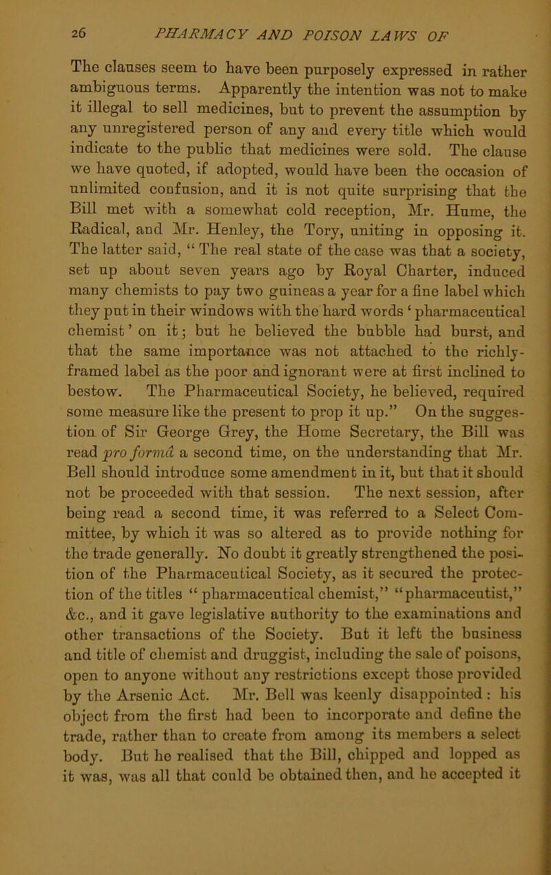 The clauses seem to have been purposely expressed in rather ambiguous terms. Apparently the intention was not to make it illegal to sell medicines, but to prevent the assumption by any unregistered person of any and every title which would indicate to the public that medicines were sold. The clause we have quoted, if adopted, would have been the occasion of unlimited confusion, and it is not quite surprising that the Bill met with a somewhat cold reception, Mr. Hume, the Radical, and Mr. Henley, the Tory, uniting in opposing it. The latter said, “ The real state of the case was that a society, set up about seven years ago by Royal Charter, induced many chemists to pay two guineas a year for a fine label which they put in their windows with the hard words ‘ pharmaceutical chemist ’on it; but he believed the bubble had burst, and that the same importance was not attached to the richly- framed label as the poor and ignorant were at first inclined to bestow. The Pharmaceutical Society, he believed, required some measure like the present to prop it up.” On the sugges- tion of Sir George Grey, the Home Secretary, the Bill was read 'pro forviCi a second time, on the understanding that Mr. Bell should introduce some amendment in it, but that it should not be proceeded with that session. The next session, after being read a second time, it was referred to a Select Com- mittee, by which it was so altered as to provide nothing for the trade generally. No doubt it greatly strengthened the posi- tion of the Pharmaceutical Society, as it secured the protec- tion of the titles “ pharmaceutical chemist,” “pharmaceutist,” &c., and it gave legislative authority to the examinations and other transactions of the Society. But it left the business and title of chemist and druggist, including the sale of poisons, open to anyone without any restrictions except those provided by the Arsenic Act. Mr, Boll was keenly disappointed : his object from the first had been to incorporate and define the trade, rather than to create from among its members a select body. But ho realised that the Bill, chipped and lopped as it was, was all that could be obtained then, and he accepted it