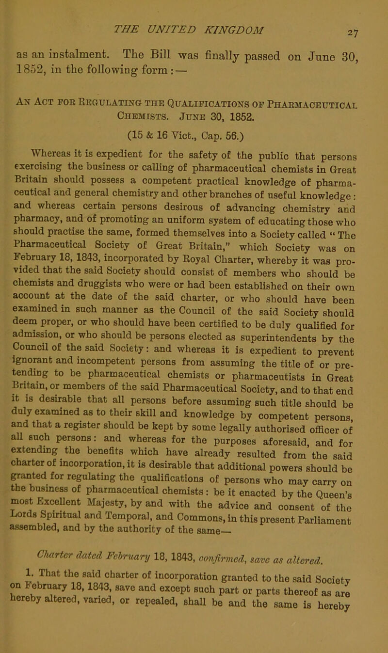 27 as an instalment. The Bill was finally passed on June 30, 1852, in the following form: — Ax Act foe Regulatixg the Qualifications of Phakmaceutical Chemists. June 30, 1852. (15 & 16 Viet., Cap. 56.) Whereas it is expedient for the safety of the public that persons exercising the business or calling of pharmaceutical chemists in Great Britain should possess a competent practical knowledge of pharma- ceutical and general chemistry and other branches of useful knowledge: and whereas certain persons desirous of advancing chemistry and pharmacy, and of promoting an uniform system of educating those who should practise the same, formed themselves into a Society called “ The Pharmaceutical Society of Great Britain,” which Society was on February 18, 1843, incorporated by Royal Charter, whereby it was pro- vided that the said Society should consist of members who should be chemists and druggists who were or had been established on their own account at the date of the said charter, or who should have been examined in such manner as the CouncU of the said Society should deern proper, or who should have been certified to be duly qualified for admission, or who should be persons elected as superintendents by the Council of the said Society: and whereas it is expedient to prevent ignorant and incompetent persons from assuming the title of or pre- tending to be pharmaceutical chemists or pharmaceutists in Great Britain, or members of the said Pharmaceutical Society, and to that end it is desirable that all persons before assuming such title should be duly examined as to their skill and knowledge by competent persons, and that a register should be kept by some legally authorised officer of all such persons: and whereas for the purposes aforesaid, and for extending the benefits which have already resulted from the said charter of incorporation, it is desirable that additional powers should be panted for regulating the qualifications of persons who may carry on the busmess of pharmaceutical chemists : be it enacted by the Queen’s most Excellent Majesty, by and with the advice and consent of the Lords Spiritual and Temporal, and Commons, in this present Parliament assembled, and by the authority of the same— CluiHcr dated February 18, 1843, confirmed, save as altered. 1. That the said charter of incorporation granted to the said Societv on i ebruary 18,1843, save and except such part or parts thereof as are hereby altered, varied, or repealed, shaU be and the same is hereby