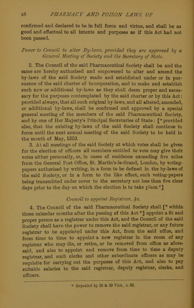 confirmed and declared to be in full force and virtue, and shall be as good and efEectual to all intents and purposes as if this Act had not been passed. Power to Council to alter By-laws, provided they are approved hy a General Meeting of Society cmd the Secretary of State. 2. The Council of the said Pharmaceutical Society shall be and the same are hereby authorised and empowered to alter and amend the by-laws of the said Society made and established under or in pur- suance of the said charter of incorporation, and to make and establish such new or additional by-laws as they shall deem proper and neces- sary for the purposes contemplated by the said charter or by this Act: provided always, that all such original by-laws, and all altered, amended, or additional by-laws, shall be confirmed and approved by a special general meeting of the members of the said Pharmaceutical Society, and by one of Her Majesty’s Principal Secretaries of State: [♦ provided also, that the existing by-laws of the said Society shall continue in force until the next annual meeting of the said Society to be held in the month of May, 1853. 3. At all meetings of the said Society at which votes shall be given for the election of officers all members entitled to vote may give their votes either personally, or, in cases of residence exceeding five miles from the General Post Office, St. Martin’s-le-Grand, London, by voting- papers authorised by writing, in a form to be defined in the by-laws of the said Society, or in a form to the like effect, such voting-papers being transmitted under cover to the secretary not less than five clear days prior to the day on which the election is to take place.*] Council to appoint Registrar, ^-c. 4. The Council of the said Pharmaceutical Society shall [* within three calendar months after the passing of this Act *] appoint a fit and proper person as a registrar under this Act, and the Council of the said Society shall have the power to remove the said registrar, or any future registrar to be appointed under this Act, from the said office, and from time to time to appoint a new registrar in the room of any registrar who may die, or retire, or be removed from office as afore- said, and also to appoint and remove from time to time a deputy registrar, and such clerks and other subordinate officers as may be requisite for carrying out the purposes of this Act, and also to pay suitable salaries to the said registrar, deputy registrar, clerks, and officers. • Repealed by 38 ji 39 Viet., c. 66.