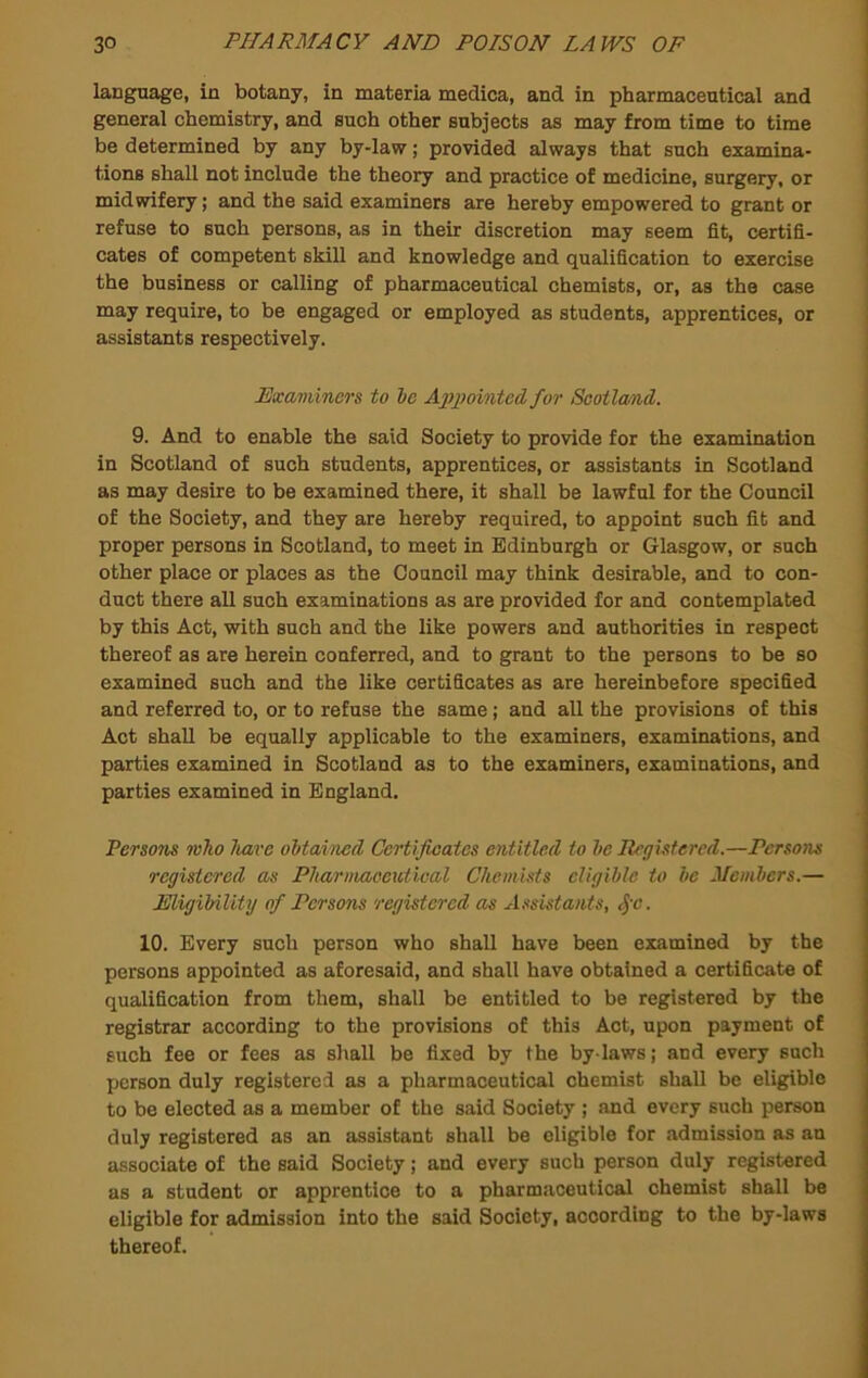 language, in botany, in materia medica, and in pharmaceutical and general chemistry, and such other subjects as may from time to time be determined by any by-law; provided always that such examina- tions shall not include the theory and practice of medicine, surgery, or midwifery; and the said examiners are hereby empowered to grant or refuse to such persons, as in their discretion may seem fit, certifi- cates of competent skill and knowledge and qualification to exercise the business or calling of pharmaceutical chemists, or, as the case may require, to be engaged or employed as students, apprentices, or assistants respectively. Examiners to he Apjwinted for Scotland. 9. And to enable the said Society to provide for the examination in Scotland of such students, apprentices, or assistants in Scotland as may desire to be examined there, it shall be lawful for the Council of the Society, and they are hereby required, to appoint such fit and proper persons in Scotland, to meet in Edinburgh or Glasgow, or such other place or places as the Council may think desirable, and to con- duct there all such examinations as are provided for and contemplated by this Act, with such and the like powers and authorities in respect thereof as are herein conferred, and to grant to the persons to be so examined such and the like certificates as are hereinbefore specified and referred to, or to refuse the same; and all the provisions of this Act shall be equally applicable to the examiners, examinations, and parties examined in Scotland as to the examiners, examinations, and parties examined in England. Persons mho have ohtaincd Certificates entitled to he Registered.—Persons registered as Phamvaoeutleal Chemists eligible to be Members.— Eligibility of Persons registered as A.ssistants, ^-c. 10. Every such person who shall have been examined by the persons appointed as aforesaid, and shall have obtained a certificate of qualification from them, shall be entitled to be registered by the registrar according to the provisions of this Act, upon payment of such fee or fees as shall be fixed by the by laws; and every such person duly registered as a pharmaceutical chemist shall be eligible to be elected as a member of the said Society ; and every such person duly registered as an assistant shall be eligible for admission as an associate of the said Society; and every such person duly registered as a student or apprentice to a pharmaceutical chemist shall be eligible for admission into the said Society, according to the by-laws thereof.