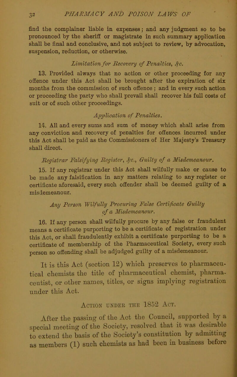 find the complainer liable in expenses; and any judgment so to be pronounced by the sheriff or magistrate in such summary application shall be final and conclusive, and not subject to review, by advocation, suspension, reduction, or otherwise. Limitation for Recovery of Penalties, ^'C, 13. Provided always that no action or other proceeding for any offence under this Act shall be brought after the expiration of six months from the commission of such offence ; and in every such action or proceeding the party who shall prevail shall recover his full costs of suit or of such other proceedings. I Apiylication of Penalties. 14. All and every sums and sum of money which shall arise from any conviction and recovery of penalties for offences incurred under this Act shall be paid as the Commissioners of Her Majesty’s Treasury shall direct. Registrar Falsifying Register, ^-c., Gnilty of a Misdemeanour, 15. If any registrar under this Act shall wilfully make or cause to be made any falsification in any matters relating to any register or certificate aforesaid, every such offender shall be deemed guilty of a misdemeanour. Any Person Wilfully Procuring False Certificate Guilty of a Misdemeanour. 16. If any person shall wilfully procure by any false or fraudulent means a certificate purporting to be a certificate of registration under this Act, or shall fraudulently exhibit a certificate purporting to be a certificate of membership of the Pharmaceutical Society, every such person so offending shall be adjudged guilty of a misdemeanour. It is this Act (section 12) which preserves to pharmaceu- tical chemists the title of pharmaceutical chemist, pharma- ceutist, or other names, titles, or signs implying registration under this Act. Action under the 1852 Act. After the passing of the Act the Council, supported by a special meeting of the Society, resolved that it was desirable to extend the basis of the Society’s constitution by admitting as members (1) such chemists as had been in business before