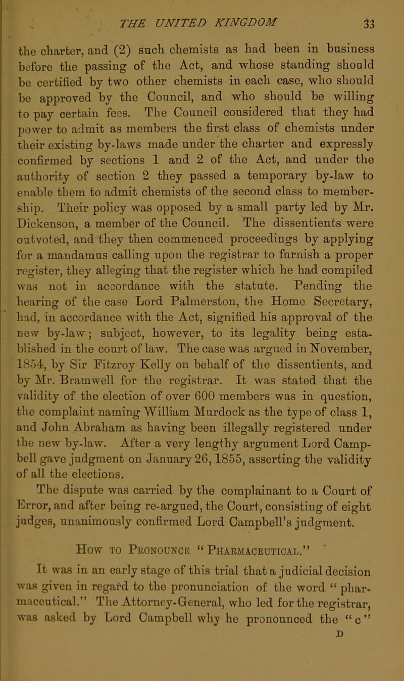 the charter, and (2) such chemists as had been in business before the passing of the Act, and whose standing should be certified by two other chemists in each case, who should be approved by the Council, and who should be willing to pay certain fees. The Council considered that they had power to admit as members the first class of chemists under their existing by-laws made under the charter and expressly confirmed by sections 1 and 2 of the Act, and under the authority of section 2 they passed a temporary by-law to enable them to admit chemists of the second class to member- ship. Their policy was opposed by a small party led by Mr. Dickenson, a member of the Council. The dissentients were outvoted, and they then commenced proceedings by applying for a mandamus calling upon the registrar to furnish a proper register, they alleging that the register which he had compiled was not in accordance with the statute. Pending the hearing of the case Lord Palmerston, the Home Secretary, had, in accordance with the Act, signified his approval of the new by-law; subject, however, to its legality being esta- blished in the court of law. The case was argued in Noyember, 1854, by Sir Pitzroy Kelly on behalf of the dissentients, and by Mr. Bramwell for the registrar. It was stated that the validity of the election of over 600 members was in question, the complaint naming William Murdock as the type of class 1, and John Abraham as having been illegally registered under the new by-law. After a very lengthy argument Lord Camp- bell gave judgment on January 26,1855, asserting the validity of all the elections. The dispute was carried by the complainant to a Court of Error, and after being re-argued, the Court, consisting of eight judges, unanimously confirmed Lord Campbell’s judgment. How TO Pkonounce “Pharmaceutical.” It was in an early stage of this trial that a judicial decision was given in regard to the pronunciation of the word “ phar- maceutical.” The Attorney-General, who led for the registrar, was asked by Lord Campbell why he pronounced the “ c ” D