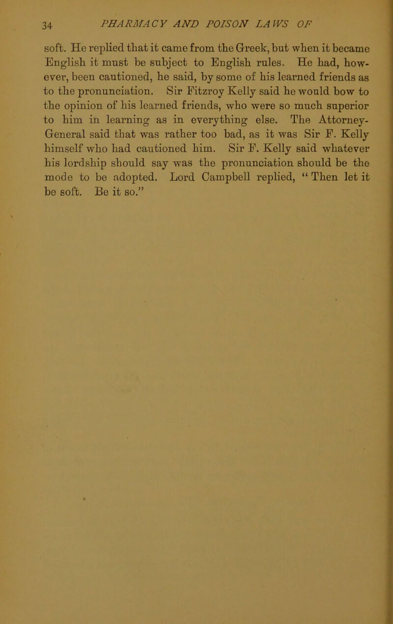 soft. He replied tliat it came from the Greek, but when it became English it must be subject to English rules. He had, how- ever, been cautioned, he said, by some of his learned friends as to the pronunciation. Sir Fitzroy Kelly said he would bow to the opinion of his learned friends, who were so much superior to him in learning as in everything else. The Attorney- General said that was rather too bad, as it was Sir E. Kelly himself who had cautioned him. Sir F. Kelly said whatever his lordship should say was the pronunciation should be the mode to be adopted. Lord Campbell replied, “ Then let it be soft. Be it so.”