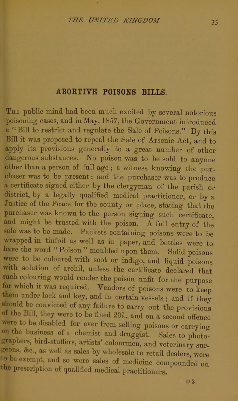 ABORTIVE POISONS BILLS. The pablic mind bad been much excited by sevei’al notorious poisoning cases, and in May, 1857, the Government introduced a “Bill to restrict and regulate tbe Sale of Poisons.” By this Bill it was proposed to repeal tbe Sale of Arsenic Act, and to apply its provisions generally to a great number of other dangerous substances. No poison was to be sold to anyone other than a person of full age ; a witness knowing the pur- chaser was to be present; and the purchaser was to produce a certificate signed either by the clergyman of the parish or district, by a legally qualified medical practitioner, or by a Justice of the Peace for the county or place, stating that the purchaser was known to the person signing such certificate, and might be trusted with the poison. A full entry of the sale was to be made. Packets containing poisons were to be wrapped in tinfoil as well as in paper, and bottles were to have the word “ Poison ” moulded upon them. Solid poisons were to be coloured with soot or indigo, and liquid poisons with solution of archil, unless the certificate declared that such colouring would render the poison unfit for the purpose for which it was required. Vendors of poisons were to keep them under lock and key, and in certain vessels ; and if they should be convicted of any failure to carry out the provisions of the Bill, they were to be fined 20Z., and on a second offence were to be disabled for ever from selling poisons or carrying on the business of a chemist and druggist. Sales to photo- graphers, bird-stufiers, artists’ colourmen, and veterinary sur- geons, &c., as well as sales by wholesale to retail dealers, were to be exempt, and so were sales of medicine compounded on the prescription of qualified medical practitioners.