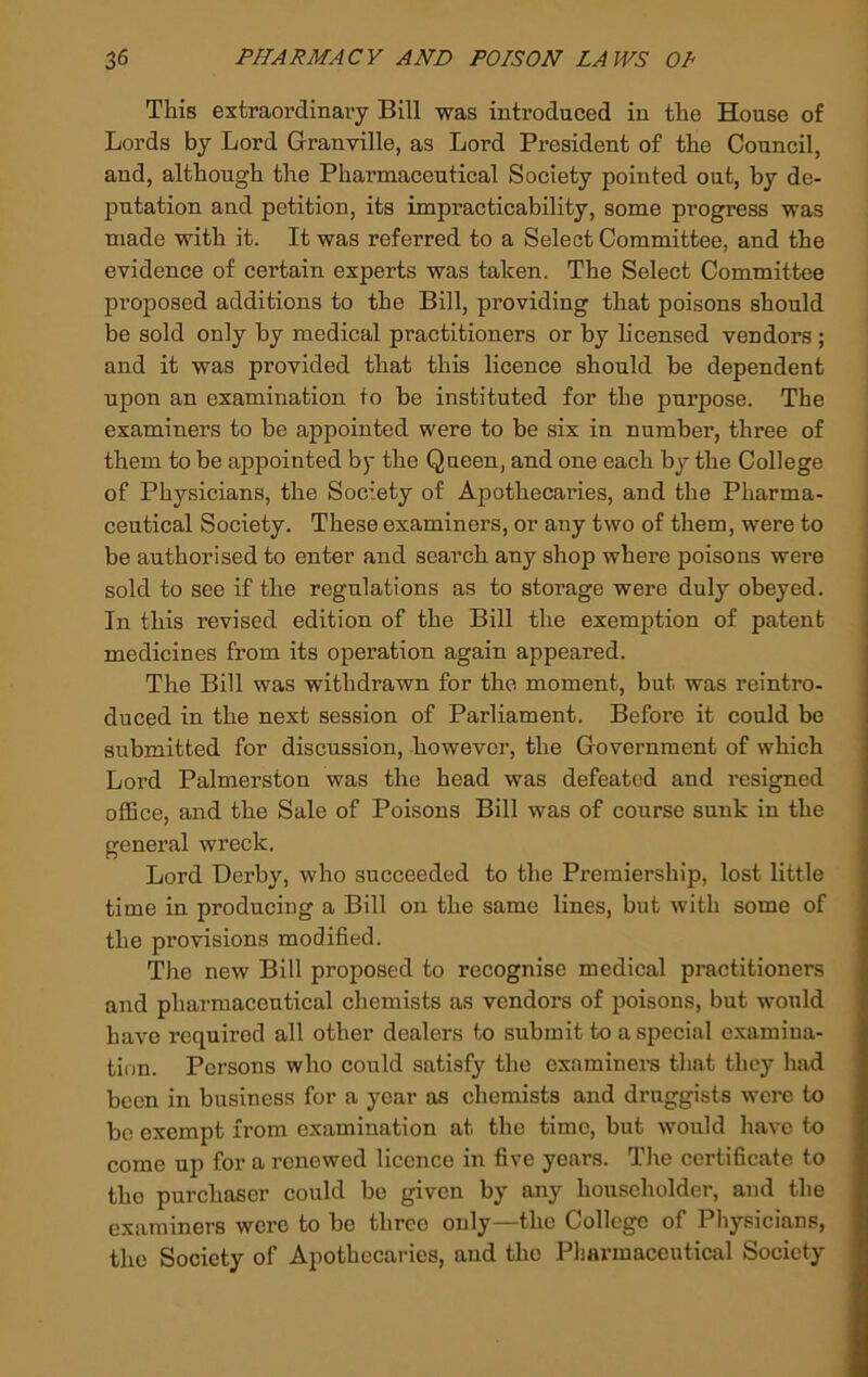 This extraordinary Bill was introduced in the House of Lords by Lord Granville, as Lord President of the Council, and, although the Pharmaceutical Society pointed out, by de- putation and petition, its impracticability, some progress was made with it. It was referred to a Select Committee, and the evidence of certain experts was taken. The Select Committee proposed additions to the Bill, providing that poisons should be sold only by medical practitioners or by licensed vendors ; and it was provided that this licence should be dependent upon an examination to be instituted for the purpose. The examiners to be appointed were to be six in number, three of them to be appointed by the Queen, and one each by the College of Physicians, the Society of Apothecaries, and the Pharma- ceutical Society. These examiners, or any two of them, were to be authorised to enter and search any shop where poisons were sold to see if tlie regulations as to storage were duly obeyed. In this revised edition of the Bill the exemption of patent medicines from its operation again appeared. The Bill was withdrawn for the moment, but was reintro- duced in the next session of Parliament. Before it could be submitted for discussion, however, the Government of which Lord Palmerston was the head was defeated and resigned office, and the Sale of Poisons Bill was of course sunk in the general wreck. Lord Derby, who succeeded to the Premiership, lost little time in producing a Bill on the same lines, but with some of the provisions modified. The new Bill proposed to recognise medical practitioners and pharmaceutical chemists as vendors of poisons, but would have required all other dealers to submit to a special examina- tion. Persons who could satisfy the examiners that they had been in business for a year as chemists and druggists were to be exempt from examination at the time, but would have to come up for a renewed licence in five years. Tlie certificate to the purchaser could bo given by any householder, and the examiners were to be three only—the College of Physicians, the Society of Apothecaries, and the Pljarmaceutical Society