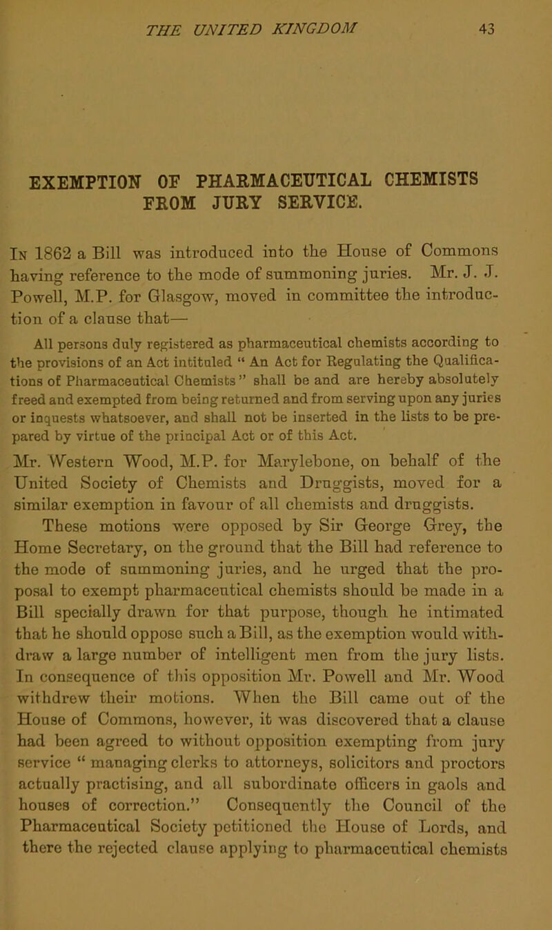 EXEMPTION OF PHARMACEUTICAL CHEMISTS FROM JURY SERVICE. In 1862 a Bill was introduced into the House of Commons having reference to the mode of summoning juries. Mr. J. J. Powell, M.P. for Glasgow, moved in committee the introduc- tion of a clause that— All persons duly registered as pharmaceutical chemists according to the provisions of an Act intituled “ An Act for Regulating the Qualifica- tions of Pharmaceutical Chemists ” shall be and are hereby absolutely freed and exempted from being returned and from serving upon any juries or inquests whatsoever, and shall not be inserted in the lists to be pre- pared by virtue of the principal Act or of this Act. Mr. Western Wood, M.P. for Marylebone, on behalf of the United Society of Chemists and Druggists, moved for a similar exemption in favour of all chemists and druggists. These motions were opposed by Sir George Grey, the Home Secretary, on the ground that the Bill had reference to the mode of summoning juries, and he urged that the pro- posal to exempt pharmaceutical chemists should be made in a Bill specially drawn for that purpose, though he intimated that he should oppose such a Bill, as the exemption would with- draw a large number of intelligent men from the jury lists. In consequence of this opposition Mr. Powell and Mr. Wood withdrew their motions. When the Bill came out of the House of Commons, however, it was discovered that a clause had been agreed to without opposition exempting from jury service “ managing clerks to attorneys, solicitors and proctors actually practising, and all subordinate officers in gaols and houses of correction.” Consequently the Council of the Pharmaceutical Society petitioned the House of Lords, and there the rejected clause applying to pharmaceutical chemists