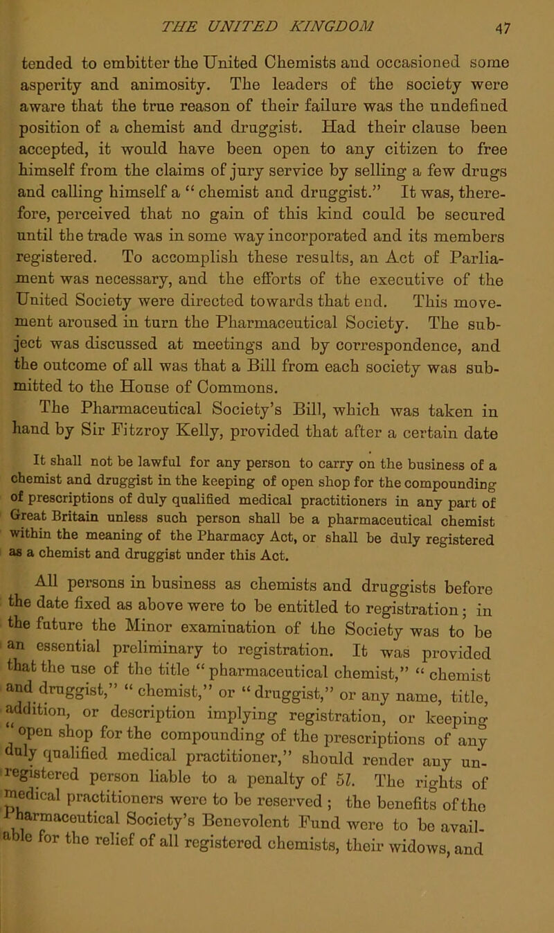 tended to embitter tbe United Chemists and occasioned some asperity and animosity. The leaders of the society were aware that the true reason of their failure was the undefined position of a chemist and druggist. Had their clause been accepted, it would have been open to any citizen to free himself from the claims of jury service by selling a few drugs and calling himself a “ chemist and druggist.” It was, there- fore, perceived that no gain of this kind could be secured until the trade was in some way incorporated and its members registered. To accomplish these results, an Act of Parlia- ment was necessary, and the efibrts of the executive of the United Society were directed towards that end. This move- ment aroused in turn the Pharmaceutical Society. The sub- ject was discussed at meetings and by correspondence, and the outcome of all was that a Bill from each society was sub- mitted to the House of Commons. The Pharmaceutical Society’s Bill, which was taken in hand by Sir Fitzroy Kelly, provided that after a certain date It shall not be lawful for any person to carry on the business of a chemist and druggist in the keeping of open shop for the compounding of prescriptions of duly qualified medical practitioners in any part of Great Britain unless such person shall be a pharmaceutical chemist within the meaning of the Pharmacy Act, or shall be duly registered as a chemist and druggist under this Act. All persons in business as chemists and druggists before the date fixed as above were to be entitled to registration; in the future the Minor examination of the Society was to be an essential preliminary to registration. It was provided that the use of the title “pharmaceutical chemist,” “ chemist and druggist,” “ chemist,” or “druggist,” or any name, title, addition, or description implying registration, or keeping ‘ open shop for the compounding of the prescriptions of any duly qualified medical practitioner,” should render any un- i-egistered person liable to a penalty of 5L The rights of medical practitioners were to be reserved ; the benefits of the harmaceutical Society’s Benevolent Fund were to be avail- able for the relief of all registered chemists, their widows, and