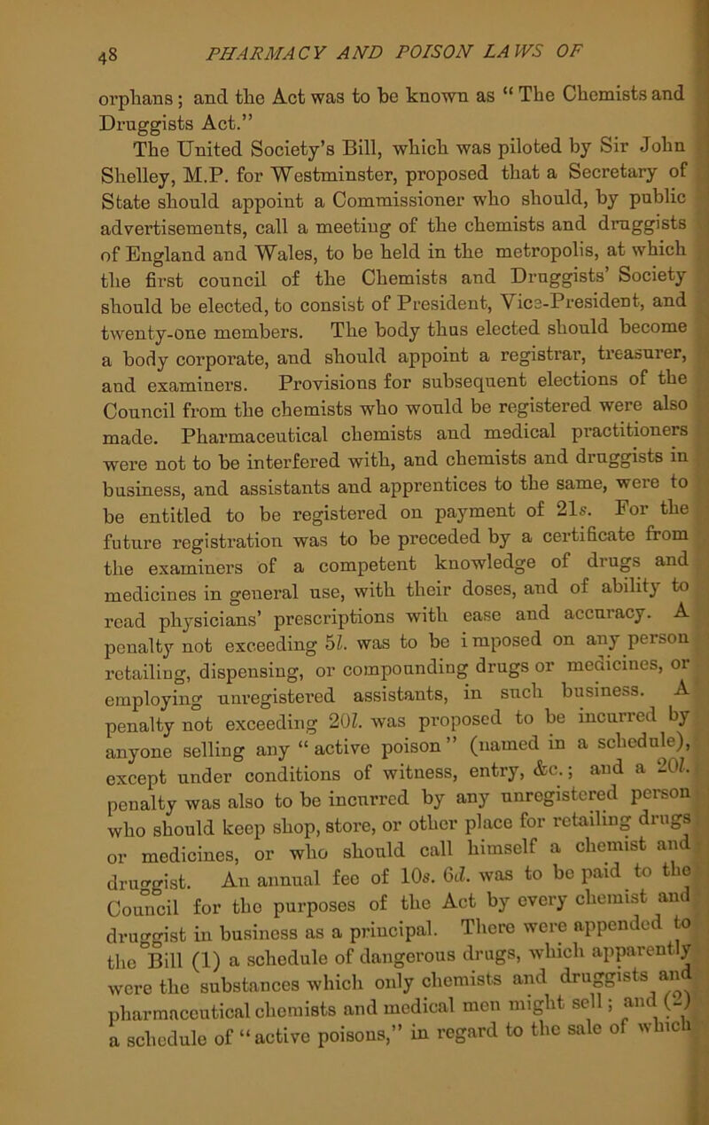 orplians; and tlie Act was to be known as “ The Chemists and j Druggists Act.” 1 The United Society’s Bill, which was piloted by Sir John : j Shelley, M.P. for Westminster, proposed that a Secretary of ^ State should appoint a Commissioner who should, by public | advertisements, call a meeting of the chemists and druggists ] of England and Wales, to be held in the metropolis, at which the first council of the Chemists and Druggists’ Society should be elected, to consist of President, Vice-President, and twenty-one members. The body thus elected should become a body corporate, and should appoint a registrar, ti’easurer, and examiners. Provisions for subsequent elections of the Council from the chemists who would be registered were also made. Pharmaceutical chemists and medical practitioners were not to be interfered with, and chemists and druggists in business, and assistants and apprentices to the same, were to be entitled to be registered on payment of 21s. Eor the future registration was to be preceded by a certificate from the examiners of a competent knowledge of drugs and medicines in general use, with their doses, and of ability to read physicians’ prescriptions with ease and accuracy. A penalty not exceeding 5L was to be i mposed on any person retailing, dispensing, or compounding drugs or meoicines, or employing unregistered assistants, in such business. A penalty not exceeding 20L was proposed to be incurred by anyone selling any “active poison” (named in a schedule), except under conditions of witness, entry, &c.; and a 201. - penalty was also to be incurred by any unregistered person • | who should keep shop, store, or other place for retailing drugs, or medicines, or who should call himself a chemist and t ■ druo-gist. An annual fee of 10s. 6d. was to be paid to the Council for the purposes of the Act by every chemist and • druggist in business as a principal. There were appended to the Bill (1) a schedule of dangerous drugs, which apparently were the substances which only chemists and druggists and pharmaceutical chemists and medical men might sell; and (-)' a schedule of “active poisons,” in regard to the sale of which •