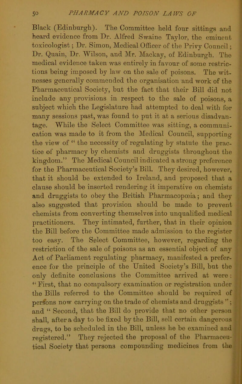 Black (Edinburgh). The Committee held four sittings and heard evidence from Dr. Alfred Swaine Taylor, the eminent toxicologist; Dr. Simon, Medical Officer of the Privy Council; Dr. Quain, Dr. Wilson, and Mr. Mackay, of Edinburgh. The medical evidence taken was entirely in favour of some restric- tions being imposed by law on the sale of poisons. The wit. nesses generally commended the organisation and work of the Pharmaceutical Society, but the fact that their Bill did not include any provisions in respect to the sale of poisons, a subject which the Legislature had attempted to deal with for many sessions past, was found to put it at a serious disadvan- tage. While the Select Committee was sitting, a communi- cation was made to it from the Medical Council, supporting the view of “ the necessity of regulating by statute the prac- tice of pharmacy by chemists and druggists throughout the kingdom.” The Medical Council indicated a strong preference for the Pharmaceutical Society’s Bill. They desired, however, that it should be extended to Ireland, and proposed that a clause should be inserted rendering it imperative on chemists and druggists to obey the British Pharmacopoeia; and they also suggested that provision should be made to prevent chemists from converting themselves into unqualified medical practitioners. They intimated, further, that iu their opinion j the Bill before the Committee made admission to the register too easy. The Select Committee, however, regarding the restriction of the sale of poisons as an essential object of any Act of Pai’liament regulating pharmacy, manifested a prefer- ence for the principle of the United Society’s Bill, but the only definite conclusions the Committee arrived at were: ■ “ Eirst, that no compulsory examination or registration under j the Bills referred to the Committee should bo required of i perlfbns now carrying on the trade of chemists and druggists ”; A and “ Second, that the Bill do provide that no other person j shall, after a day to be fixed by the Bill, sell certain dangerous , ‘ drugs, to bo scheduled in the Bill, unless he be examined aud ' registered.” They rejected the proposal of the Pharmaceu- ; tical Society that persons compounding medicines from the