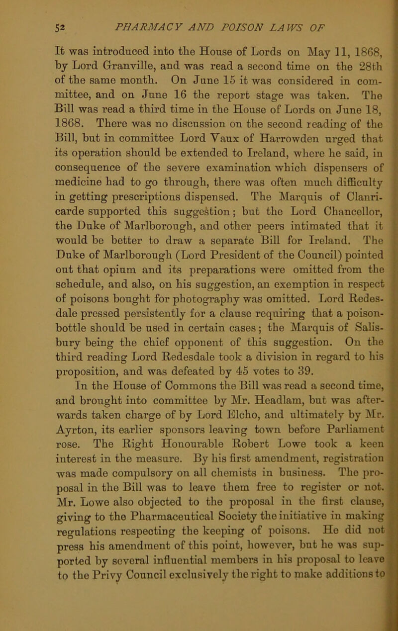 It was introduced into tlie House of Lords on May 31, 1868, by Lord Granville, and was read a second time on the 28th of the same month. On June 15 it was considered in com- mittee, and on June 16 the report stage was taken. The i' Bill was read a third time in the House of Lords on June 18, J 1868. There was no discussion on the second reading of the f Bill, but in committee Lord Vaux of Harrowden urged that • its operation should be extended to Ireland, where he said, in consequence of the severe examination which dispensers of medicine had to go through, there was often much diflSculty in getting prescriptions dispensed. The Marquis of Clanri- carde supported this suggestion; but the Lord Chancellor, the Duke of Marlborough, and other peers intimated that it ■ would be better to draw a separate Bill for Ireland. The ' Duke of Marlborough (Lord President of the Council) pointed j. out that opium and its preparations were omitted from the schedule, and also, on his suggestion, an exemption in respect ! of poisons bought for photography was omitted. Lord Redes- ; dale pressed persistently for a clause requiring that a poison- }' bottle should be used in certain cases; the Marquis of Salis- bury being the chief opponent of this suggestion. On the ^ third reading Lord Redesdale took a division in regard to his proposition, and was defeated by 45 votes to 39. « In the House of Commons the Bill was read a second time, S and brought into committee by Mr. Headlam, but was after- k wards taken charge of by Lord Elcho, and ultimately by Mr. H Ayrton, its earlier sponsors leaving town before Parliament H rose. The Right Honourable Robert Lowe took a keen A interest in the measure. By his first amendment, registration fl was made compulsory on all chemists in business. The pro- fl posal in the Bill was to leave them free to register or not. fl Mr. Lowe also objected to the proposal in the first clause, I giving to the Pharmaceutical Society the initiative in making ■ regulations respecting the keeping of poisons. Ho did not ■ press his amendment of this point, however, but he was sup- ported by several influential members in his proposal to leave 9 to the Privy Council exclusively the right to make additions to ■