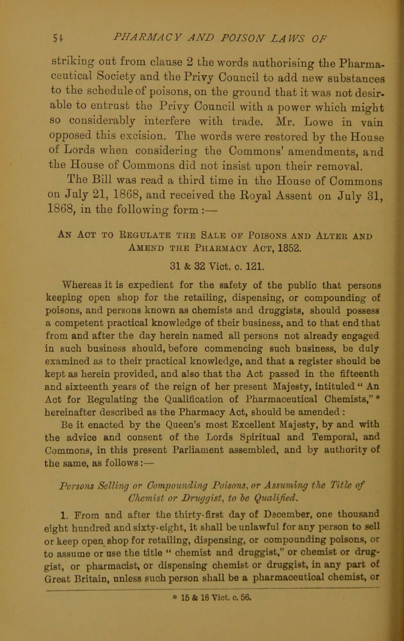 striking out from clause 2 the words authorising the Pharma- ceutical Society and the Privy Council to add new substances to the schedule of poisons, on the ground that it was not desir- able to entrust the Privy Council with a power which might so considerably interfere with trade, Mr. Lowe in vain opposed this excision. The words were restored by the House of Lords when considering the Commons’ amendments, and the House of Commons did not insist upon their removal. The Bill was read a third time in the House of Commons on July 21, 1868, and received the Royal Assent on July 31, 1868, in the following form :— An Aot to Kegulate the Sale of Poisons and Alter and Amend the Pharmacy Act, 1852. 31 & 32 Viet. 0.121. Whereas it is expedient for the safety of the public that persons keeping open shop for the retailing, dispensing, or compounding of poisons, and persons known as chemists and druggists, should possess a competent practical knowledge of their business, and to that end that from and after the day herein named all persons not already engaged in such business should, before commencing such business, be duly examined as to their practical knowledge, and that a register should be kept as herein provided, and also that the Act passed in the fifteenth and sixteenth years of the reign of her present Majesty, intituled An Act for Regulating the Qualification of Pharmaceutical Chemists,”* hereinafter described as the Pharmacy Act, should be amended ; Be it enacted by the Queen’s most Excellent Majesty, by and with the advice and consent of the Lords Spiritual and Temporal, and Commons, in this present Parliament assembled, and by authority of the same, as foUows:— Persons Selling or Oompounding Poisons, or Assuming the Title of Chemist or Druggist, to be Qualified, 1. From and after the thirty-first day of Dscember, one thousand eight hundred and sixty-eight, it shall be unlawful for any person to sell or keep open shop for retailing, dispensing, or compounding poisons, or to assume or use the title “ chemist and druggist,” or chemist or drug- gist, or pharmacist, or dispensing chemist or druggist, in any part of Great Britain, unless such person shall be a pharmaceutical chemist, or • 16 4i 16 Viet. c. 56.