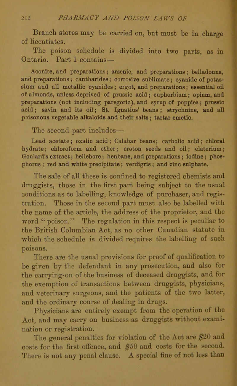 Branch stores may be carried on, bnt must be in charge of licentiates. The poison schedule is divided into two parts, as in Ontario. Part 1 contains— Aconite, and preparations; arsenic, and preparations; belladonna, and preparations j cantharides; corrosive sublimate; cyanide of potas- sium and all metallic cyanides; ergot, and preparations; essential oil of almonds, unless deprived of prussic acid ; euphorbium; opium, and preparations (not including paregoric), and syrup of poppies; prussic acid; savin and its oil; St. Ignatius’ beans ; strychnine, and all poisonous vegetable alkaloids and their salts; tartar emetic. The second part includes— Lead acetate; oxalic acid j Calabar beans; carbolic acid; chloral hydrate; chloroform and ether; croton seeds and oil; elaterium; Goulard’s extract; hellebore; henbane, and preparations; iodine; phos- phorus ; red and white precipitate; verdigris; and zinc sulphate. The sale of all these is confined to registered chemists and druggists, those in the first part being subject to the usual conditions as to labelling, knowledge of purchaser, and regis- tration. Those in the second part must also be labelled with the name of the article, the address of the proprietor, and the word “ poison.” The regulation in this respect is peculiar to the British Columbian Act, as no other Canadian statute in which the schedule is divided requires the labelling of such poisons. There are the usual provisions for proof of qualification to be given by the defendant in any prosecution, and also for the carrying-on of the business of deceased druggists, and for the exemption of transactions between druggists, physicians, and veterinary surgeons, and the patients of the two latter, and the ordinary course of dealing in drugs. Physicians are entii’ely exempt from the operation of the Act, and may carry on business as druggists without exami- nation or registration. The general penalties for violation of the Act are ,^20 and costs for the first ofience, and ,^50 and costs for the second. There is not any penal clause. A special fine of not less than