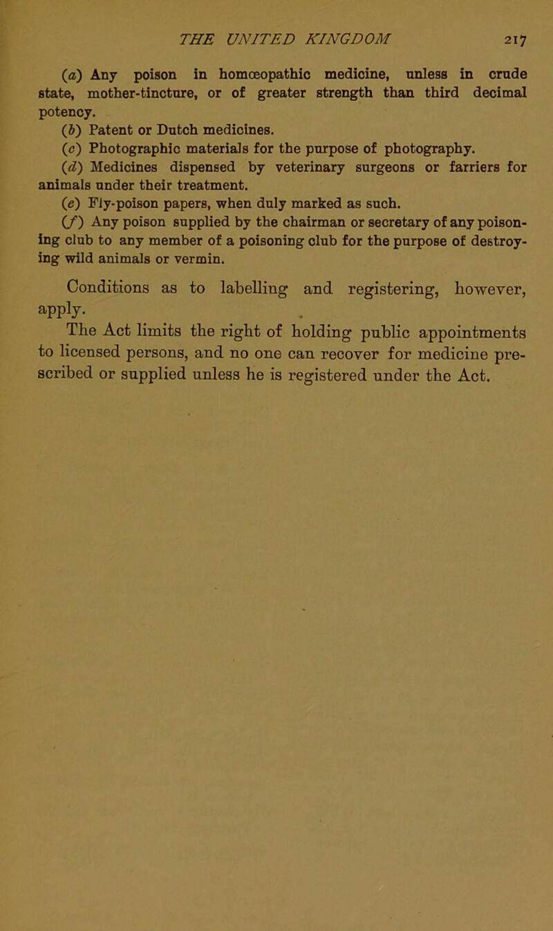 (j£) Any poison in homoeopathic medicine, unless in crude state, mother-tincture, or of greater strength than third decimal potency. (5) Patent or Dutch medicines. (0) Photographic materials for the purpose of photography. (d) Medicines dispensed by veterinary surgeons or farriers for animals under their treatment. (e) Fly-poison papers, when duly marked as such. (/) Any poison supplied by the chairman or secretary of any poison- ing club to any member of a poisoning club for the purpose of destroy- ing wild animals or vermin. Conditions as to labelling and registering, however, apply. The Act limits the right of holding public appointments to licensed persons, and no one can recover for medicine pre- scribed or supplied unless he is registered under the Act.