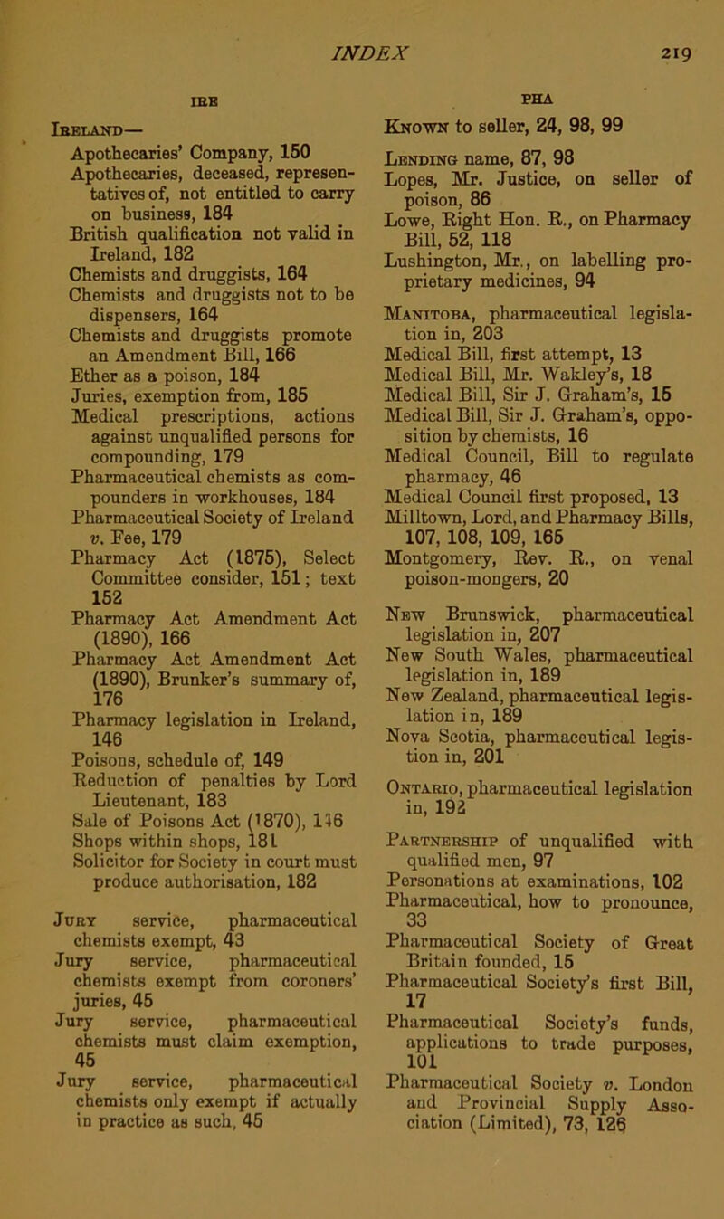 IBB Ihelakd— Apothecaries’ Company, 150 Apothecaries, deceased, represen- tatives of, not entitled to carry on business, 184 British qualification not valid in Ireland, 182 Chemists and druggists, 164 Chemists and druggists not to be dispensers, 164 Chemists and druggists promote an Amendment Bill, 166 Ether as a poison, 184 Juries, exemption from, 185 Medical prescriptions, actions against unqualified persons for compounding, 179 Pharmaceutical chemists as com- pounders in -workhouses, 184 Pharmaceutical Society of Ireland V. Fee, 179 Pharmacy Act (1875), Select Committee consider, 151; text 152 Pharmacy Act Amendment Act (1890), 166 Pharmacy Act Amendment Act (1890), Brunker’s summary of, 176 Pharmacy legislation in Ireland, 146 Poisons, schedule of, 149 Eeduction of penalties by Lord Lieutenant, 183 Sale of Poisons Act (1870), 156 Shops within shops, 181 Solicitor for Society in court must produce authorisation, 182 Jury service, pharmaceutical chemists exempt, 43 Jury service, pharmaceutical chemists exempt from coroners’ juries, 45 Jury service, pharmaceutical chemists must claim exemption, 45 Jury service, pharmaceutical chemists only exempt if actually in practice as such, 45 PHA Kno-wn to seller, 24, 98, 99 Lending name, 87, 98 Lopes, Mr. Justice, on seller of poison, 86 Lowe, Right Hon. R., on Pharmacy Bill, 52, 118 Lushington, Mr., on labelling pro- prietary medicines, 94 Manitoba, pharmaceutical legisla- tion in, 203 Medical Bill, first attempt, 13 Medical Bill, Mr. Wakley’s, 18 Medical Bill, Sir J. Graham’s, 15 Medical Bill, Sir J. Graham’s, oppo- sition by chemists, 16 Medical Council, Bill to regulate pharmacy, 46 Medical Council first proposed, 13 Milltown, Lord, and Pharmacy Bills, 107, 108, 109, 165 Montgomery, Rev. E., on venal poison-mongers, 20 Hew Brunswick, pharmaceutical legislation in, 207 New South Wales, pharmaceutical legislation in, 189 New Zealand, pharmaceutical legis- lation in, 189 Nova Scotia, pharmaceutical legis- tion in, 201 Ontario, pharmaceutical legislation in, 192 Partnership of unqualified with qualified men, 97 Personations at examinations, 102 Pharmaceutical, how to pronounce, 33 Pharmaceutical Society of Groat Britain founded, 15 Pharmaceutical Society’s first Bill, 17 Pharmaceutical Society’s funds, applications to trade purposes, 101 Pharmaceutical Society v. London and Provincial Supply Asso- ciation (Limited), 73, 126