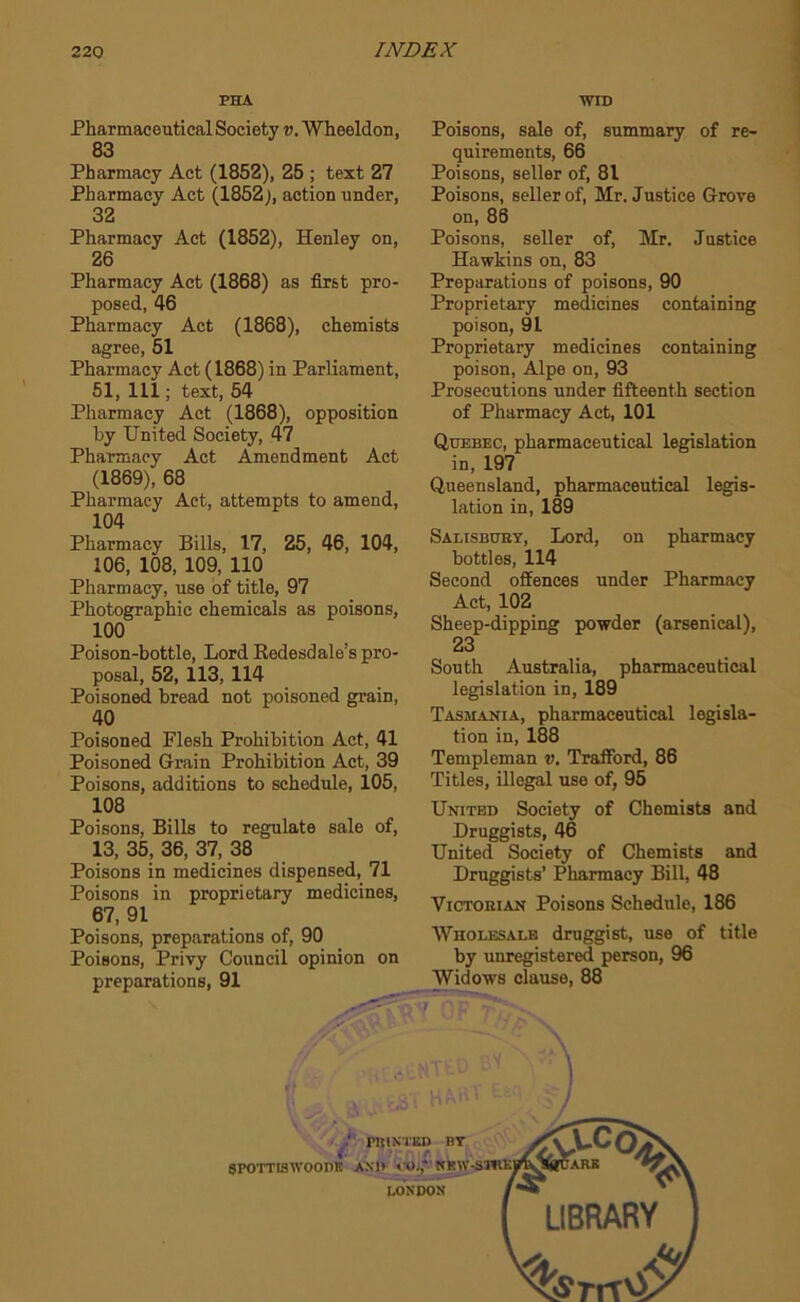 PHA WID Pharmaceutical Society v, Wheeldon, 83 Pharmacy Act (1852), 25 ; text 27 Pharmacy Act (1852), action under, 32 Pharmacy Act (1852), Henley on, 26 Pharmacy Act (1868) as first pro- posed, 46 Pharmacy Act (1868), chemists agree, 51 Pharmacy Act (1868) in Parliament, 51, 111; text, 54 Pharmacy Act (1868), opposition by United Society, 47 Pharmacy Act Amendment Act (1869), 68 Pharmacy Act, attempts to amend, 104 Pharmacy Bills, 17, 25, 46, 104, 106, 108, 109, 110 Pharmacy, use of title, 97 Photographic chemicals as poisons, 100 Poison-bottle, Lord Kedesdale’s pro- posal, 52, 113, 114 Poisoned bread not poisoned grain, 40 Poisoned Flesh Prohibition Act, 41 Poisoned Grain Prohibition Act, 39 Poisons, additions to schedule, 105, 108 Poisons, Bills to regulate sale of, 13, 35, 36, 37, 38 Poisons in medicines dispensed, 71 Poisons in proprietary medicines, 67, 91 Poisons, preparations of, 90 Poisons, Privy Council opinion on preparations, 91 Poisons, sale of, summary of re- quirements, 66 Poisons, seller of, 81 Poisons, seller of, Mr. Justice Grove on, 86 Poisons, seller of, Mr. Justice Hawkins on, 83 Preparations of poisons, 90 Proprietary medicines containing poison, 91 Proprietary medicines containing poison, Alpe on, 93 Prosecutions under fifteenth section of Pharmacy Act, 101 Quebec, pharmaceutical legislation in, 197 Queensland, pharmaceutical legis- lation in, 189 Salisbuby, Lord, on pharmacy bottles, 114 Second offences under Pharmacy Act, 102 Sheep-dipping powder (arsenical), 23 South Australia, pharmaceutical legislation in, 189 Tasmania, pharmaceutical legisla- tiou in, 188 Templeman v. Traffbrd, 86 Titles, illegal use of, 95 United Society of Chemists and Druggists, 46 United Society of Chemists and Druggists’ Pharmacy Bill, 48 Victorian Poisons Schedule, 186 Wholesale druggist, use of title by unregistered person, 96 Widows clause, 88 ! • J PRINTSD BY €• r (POTTISWOODR AND