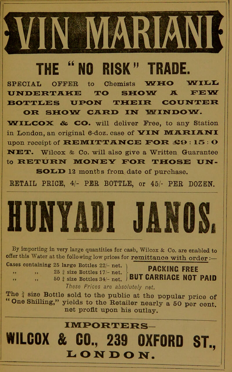 THE “NO RISK” TRADE. SPECIAL OFFER to Chemists IHTHO Wn-I- UNOEKTAKE TO SHOW JL EEW BOTTEES XJBON THE IB COUNTEH OB SHOW CABO IN WINOOW'. WIECOX & CO. will deliver Free, to any Station in London, an original 6-doz. ease of 'VIN MABIANI upon receipt of BE3VIITTANCE EOB : IS : O NET. Wilcox & Co. will also give a Written Guarantee to BETXJBN MONEY EOB THOSE XJN- SOEO 12 months from date of purchase. RETAIL PRICE, 4/- PER BOTTLE, or 45/- PER DOZEN. HVHTIII J1 By importiDg in very large quantities for cash, Wilcox & Co. are enabled to offer this Water at the following low prices for remittance with order: Cases containing 25 large Bottles 22/- net. >. M 25 J size Bottles 17/- net. .1 M 50 J size Bottles 34/- net. These Prices are absolutely net. The i size Bottle sold to the public at the popular price of “ One Shilling,” yields to the Retailer nearly a 60 per cent, net profit upon his outlay. PACKING FREE BUT CARRIAGE NOT PAID im:i»orters— WILCOX & CO., 239 OXFORD ST., L O N D O N.