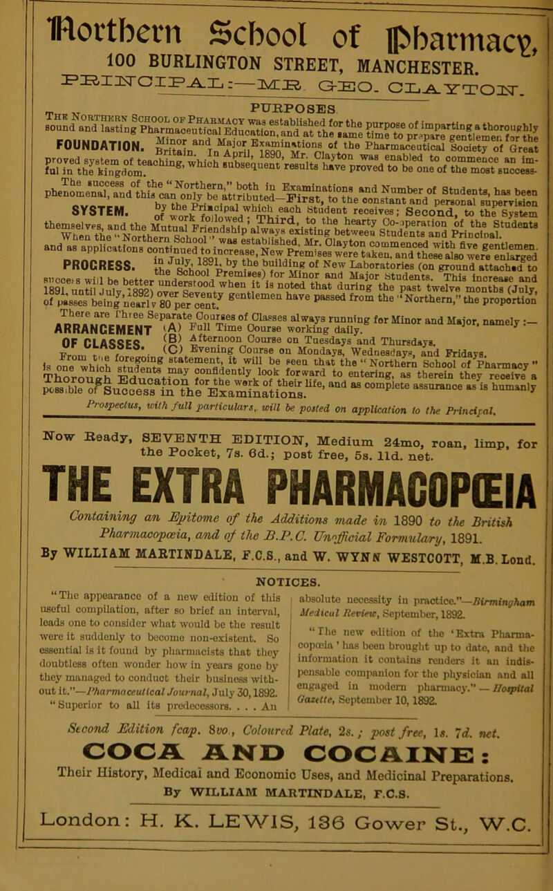 IRortbern School of Hbbarmacv, 100 BURLINGTON STREET, MANCHESTER. FS,ZliTCIFAXi:—ZZS, O-EO. CL^YTOZT. SES FOUNDATION. in Zrd®^8q“n p, loniety oi Gre^t pheL^L‘nTad1hJ?^ SYSTEM. ofwork each Student receives; Second, to th^System PROGRESS. the^^honl“ Prom^^® Laboratories (on ground attached®to of Jilsses ting’nS gentlemen have passed from the '‘Northern ” the proportion “I'^ays running for Minor and Major, namely :- ARRANGEMENT Oourse working daily. ^ OF CLA^QFQ Afternoon Course on Tuesdays and Thursdays. Prorr. r r • (C) Evening Oourse on Mondays, Wednesdays, and Fridays, is 'a statement, it will be seen that the“Northiri School of Pharmacy ” TCrouLh EdiiP«f3 arthereiS‘therre™ive^ with full particulars, will be polled on application to the Principal, Now Beady, SEVENTH EDITION, Medium 24mo, roan, limp, for the Pocket, 7s. 6d.; post free, 5s. lid. net. THE EXTRA PHARMACOPEIA Contaming an Ejritome of the Additions made in 1890 to the British Pharmacopoeia, a/nd of the S.P. C. Unofficial Formulary, 1891. By WILLIAM MAETINDALE, E.C.S., and W. WYNN WESTCOTT, M.B. Lend. NOTICES. “The appearance of a new edition of this useful compilation, after so brief an interval, loads one to consider what would be the result were it suddenly to become non-existent. So essential is it found by pharmacists that they doubtless often wonder how in years gone by they managed to conduct their business ivith- out it.”—Pharmaceutical Journal, July 30,1892. “ Superior to all its predecessors. . . . An absolute necessity in practice.—iSirOTinj^Aom Medical Review, September, 1892. “The new edition of the ‘Extra Pharma- copoeia ’ has been brought up to date, and Oic information it couhiins renders it an iudis- pensablo companion for the physician and all engaged in modem pharmacy.” — IlotpUal OaztUe, September 10,1892. StooTvd Edition fcap. 8yo., Coloured Plate, 2s.; post free. Is. Id. net. COCA AND COCAINE: Their History, Medicai and Economic Uses, and Medicinal Preparations, By WILLIAM MARTINDALE, F.C.S. London: H. K. LEWIS, 136 Gower St., W.C.