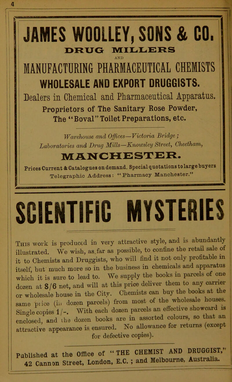 ill JAMES WOOLLEY, SONS & CO. I ORXJG lYriLLEFtS AND ! MAPFACTDRING PHARMACEUTICAL CHEMISTS i WHOLESALE AND EXPORT DRUGGISTS. | Dealers in Cliemical and Pliarniaceutical Apparatus. ; j Proprietors of The Sanitary Rose Powder, The “Boval” Toilet Preparations, etc. I I Warehouse and Offices—Victoria Bridge; Laboratories and Drug Mills—Knowsley Street, Gheetham, MANCHESTER. Prices Current* Catalogues on demand. Special quotations to large buyers j | Telegrapliie Address: “ Pharmacy Manchester.” : SCIENTIFIC MYSTERIES This work is produced in very attractive style, and is abundantly , illustrated. We wish, as.far as possible, to confine the retail sale of | it to Chemists and Druggists, who will find it not only profitable m ! itself but much more so in the business in chemicals and apparatus which it is sure to lead to. We supply the books in parcels of one dozen at 8/6 net, and will at this price deUver them to any earner , or wholesale house in the City. Chemists can buy the books at the | same p.ice (in dozen parcels) from most of the wholesale houses. Single copies 1/-. With each dozen parcels an efitective showcard is enclosed, and ihe dozen books are in assorted colours, so that an attractive appearance is ensured. No allowance for returns (except for defective copies). Pablished at the Office of 42 Cannon Street, London, THE CHEMIST AND DRUGGIST, E.C. ; and Melbourne, Australia.