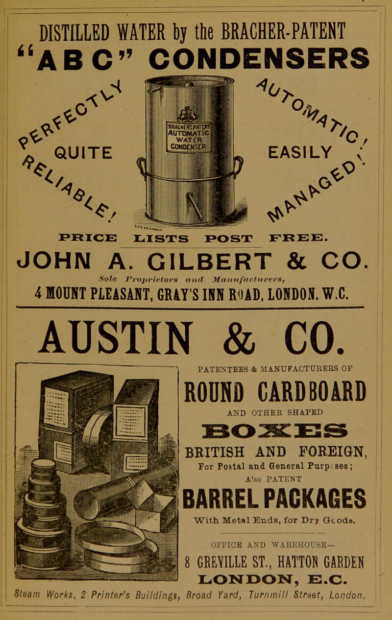 DISTILLED WATER bj the BRACHER-PATENT '‘ABC” CONDENSERS I Sole Proprietors and Manufacturers, 4 nOUNT PLEiSAHT, GRAY’S INN RUAD, LONDON. W.C. AUSTIN & CO. PATENTEES & MANUFACTOHERS OF ROUND CARDBOARD AND OTHER SHAPED BRITISH AND POREIQN, For Postal and General Pnrpcses; Also PATENT BARREL PACKAGES With Metal Ends, for Dry Goods. OFFICE AND WAREHOUSE— 8 GEEYILLE ST., HATTON GARDEN E.C. Steam Works, 2 Printer's Buildings, Broad Yard, Turnmill Street, London.