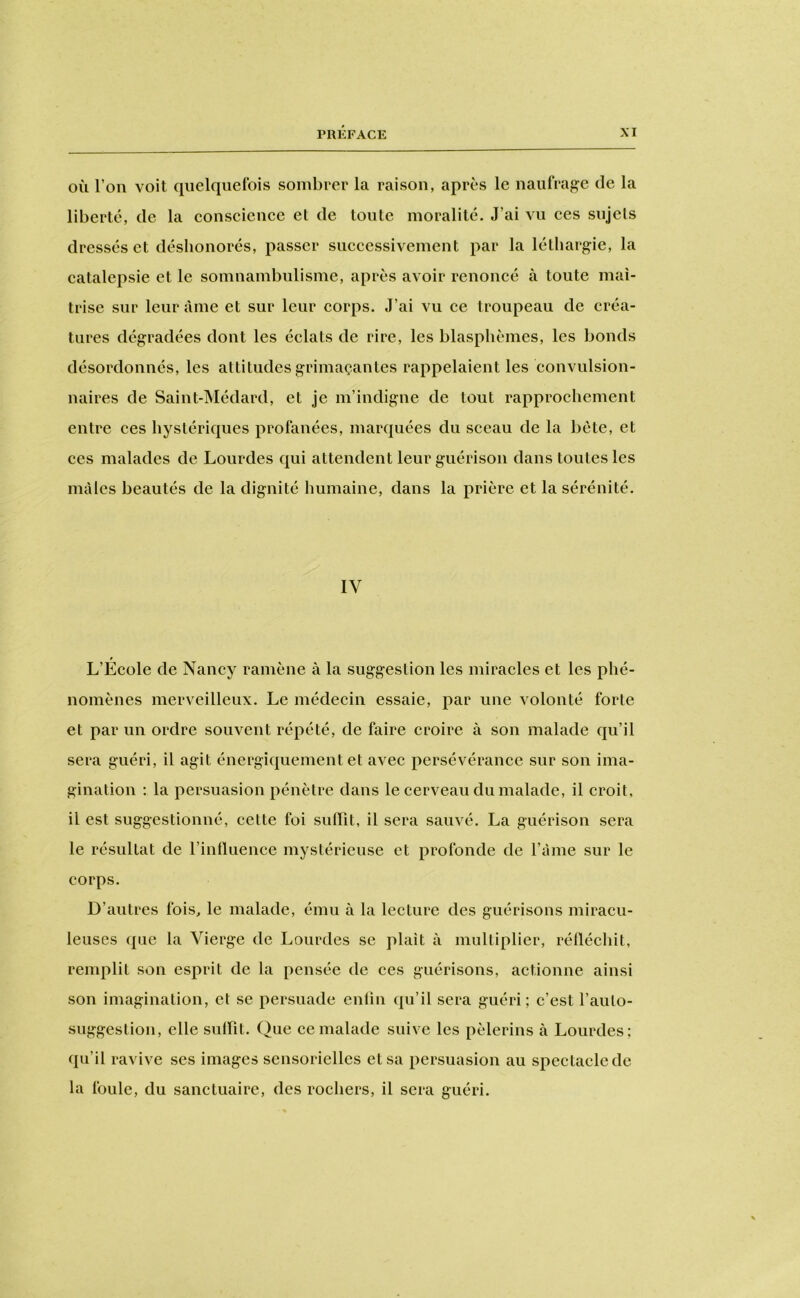 OÙ l’on voit quelquefois sombrer la raison, après le naufrage de la liberté, de la eonscience et de toute moralité. J’ai vu ees sujets dressés et déshonorés, passer successivement par la léthargie, la catalepsie et le somnambulisme, après avoir renoncé à toute maî- trise sur leur âme et sur leur corps. J’ai vu ce troupeau de créa- tures dégradées dont les éclats de rire, les blasphèmes, les bonds désordonnés, les attitudes grimaçantes rappelaient les convulsion- naires de Saint-Médard, et je m’indigne de tout rapprochement entre ces hystériques profanées, marquées du sceau de la bête, et ces malades de Lourdes qui attendent leur guérison dans toutes les mâles beautés de la dignité humaine, dans la prière et la sérénité. IV L’École de Nancy ramène à la suggestion les miracles et les phé- nomènes merveilleux. Le médecin essaie, par une volonté forte et par un ordre souvent répété, de faire croire à son malade qu’il sera guéri, il agit énergiquement et avec persévérance sur son ima- gination : la persuasion pénètre dans le cerveau du malade, il croit, il est suggestionné, cette foi suffît, il sera sauvé. La guérison sera le résultat de l’intluence mystérieuse et profonde de l’ame sur le corps. D’autres fois^ le malade, ému à la lecture des guérisons miracu- leuses ({lie la Vierge de Lourdes se plaît à multiplier, réllécliit, renq^lit son esprit de la pensée de ces guérisons, actionne ainsi son imagination, et se persuade cnün qu’il sera guéri; c’est l’auto- suggestion, elle sulfit. Que ce malade suive les {lèlerins à Lourdes; qu’il ravive ses images sensorielles et sa {persuasion au s{pectaclede la foule, du sanctuaire, des rochers, il sera guéri.