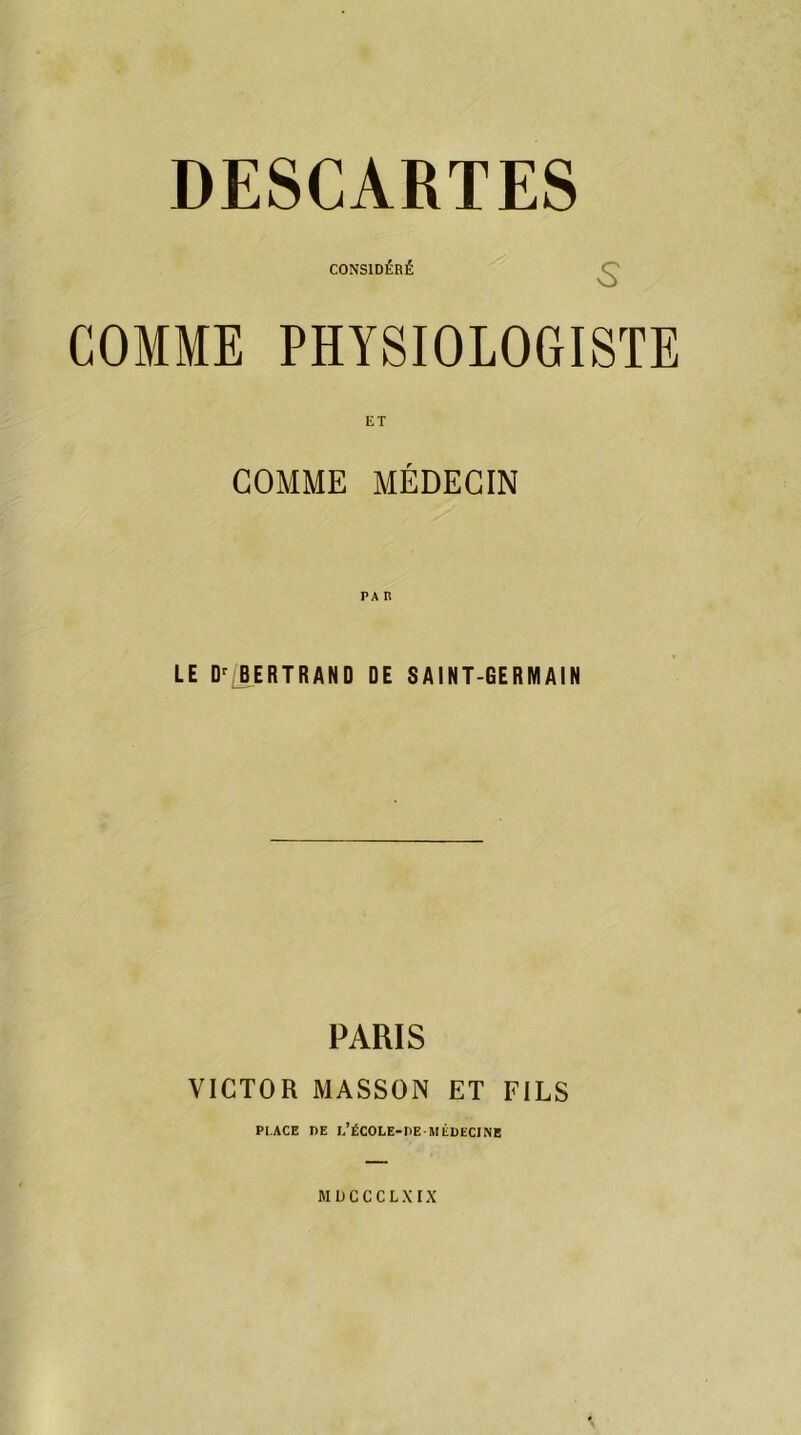 DESCARTES CONSIDÉRÉ COMME PHYSIOLOGISTE ET GOMME MÉDECIN LE Dr BERTRAND DE SAINT-GERMAIN PARIS VICTOR MASSON ET FILS PI.ACE DE 1,’ËCOLE-DE MLDECINE MDCCCLXIX