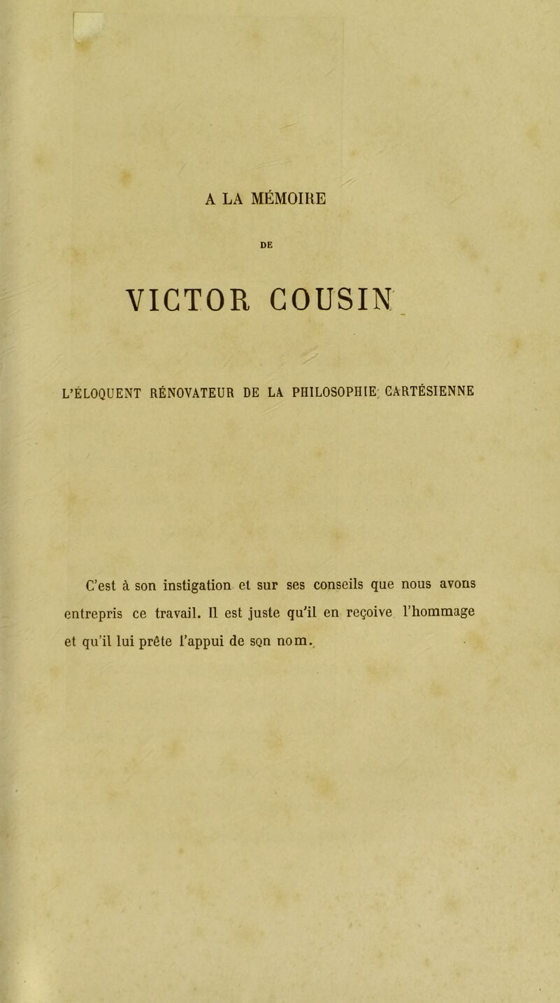 A LA MÉMOIRE DE VICTOR COUSIN L’ÉLOQUENT RÉNOVATEUR DE LA PHILOSOPHIE CARTÉSIENNE C’est à son instigation et sur ses conseils que nous avons entrepris ce travail. Il est juste qu'il en reçoive l’hommage et qu’il lui prête l’appui de sçn nom.