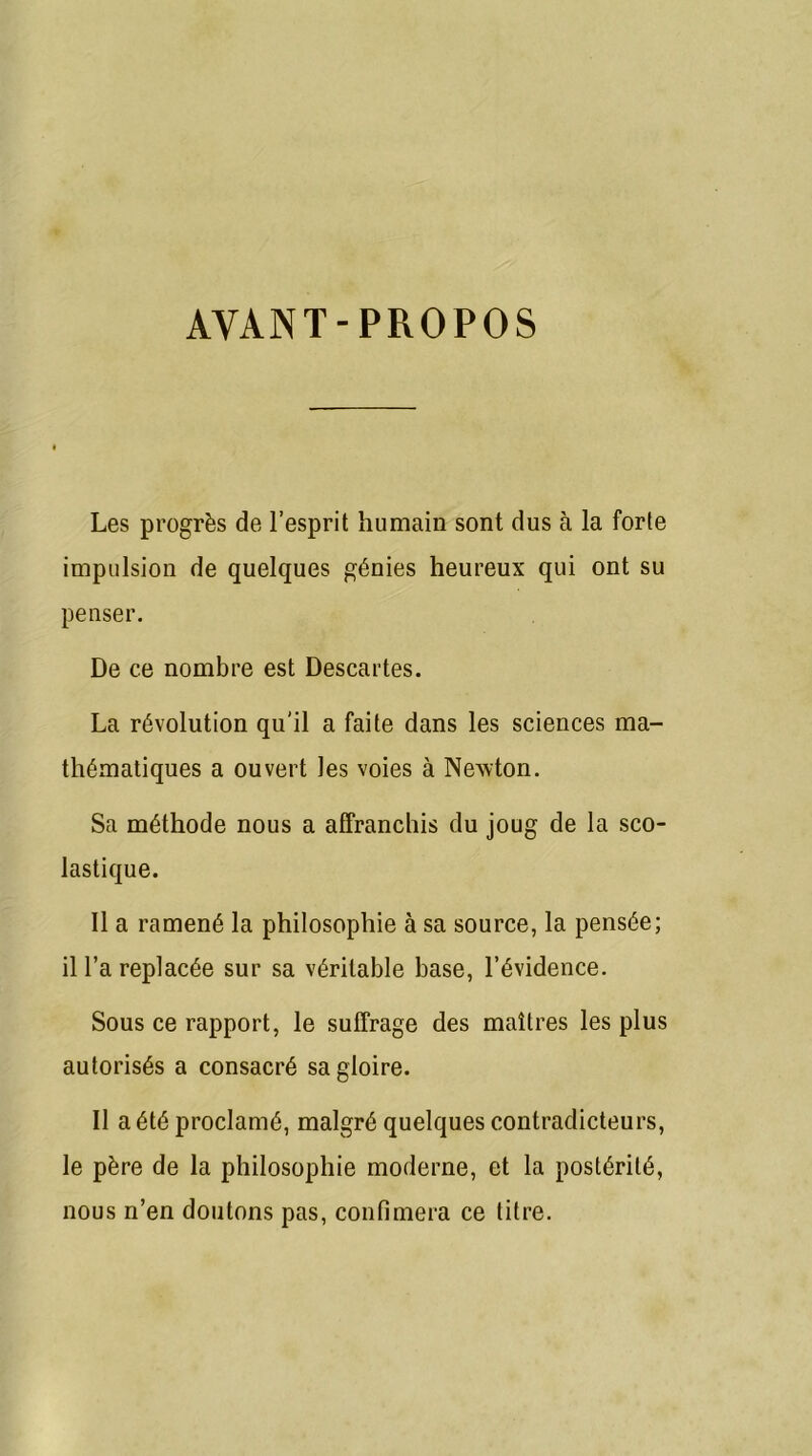 AVANT-PROPOS Les progrès de l’esprit humain sont dus à la forte impulsion de quelques génies heureux qui ont su penser. De ce nombre est Descartes. La révolution qu'il a faite dans les sciences ma- thématiques a ouvert les voies à Newton. Sa méthode nous a affranchis du joug de la sco- lastique. Il a ramené la philosophie à sa source, la pensée; il l’a replacée sur sa véritable base, l’évidence. Sous ce rapport, le suffrage des maîtres les plus autorisés a consacré sa gloire. Il a été proclamé, malgré quelques contradicteurs, le père de la philosophie moderne, et la postérité, nous n’en doutons pas, confimera ce titre.