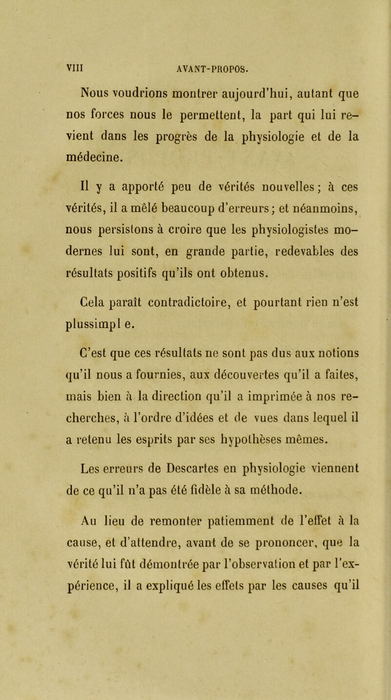 Nous voudrions montrer aujourd’hui, autant que nos forces nous le permettent, la part qui lui re- vient dans les progrès de la physiologie et de la médecine. Il y a apporté peu de vérités nouvelles ; à ces vérités, il a mêlé beaucoup d’erreurs; et néanmoins, nous persistons à croire que les physiologistes mo- dernes lui sont, en grande partie, redevables des résultats positifs qu’ils ont obtenus. Cela paraît contradictoire, et pourtant rien n’est plussimpl e. C’est que ces résultats ne sont pas dus aux notions qu’il nous a fournies, aux découvertes qu’il a faites, mais bien à la direction qu’il a imprimée à nos re- cherches, à l’ordre d’idées et de vues dans lequel il a retenu les esprits par ses hypothèses mêmes. Les erreurs de Descartes en physiologie viennent de ce qu’il n’a pas été fidèle à sa méthode. Au lieu de remonter patiemment de l’effet à la cause, et d’attendre, avant de se prononcer, que la vérité lui fût démontrée par l’observation et par l’ex- périence, il a expliqué les effets par les causes qu’il
