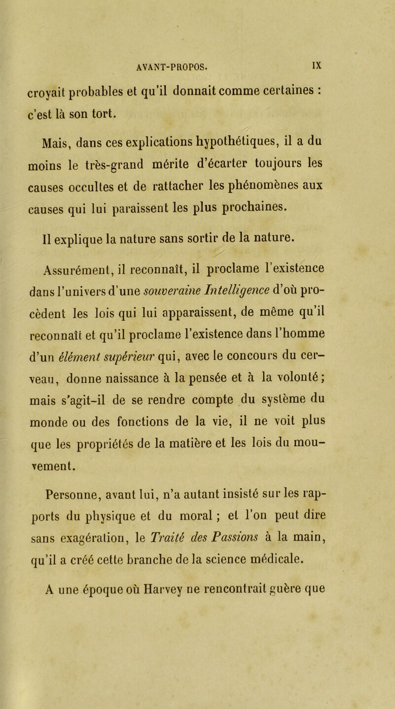 croyait probables et qu’il donnait comme certaines : c’est là son tort. Mais, dans ces explications hypothétiques, il a du moins le très-grand mérite d’écarter toujours les causes occultes et de rattacher les phénomènes aux causes qui lui paraissent les plus prochaines. Il explique la nature sans sortir de la nature. Assurément, il reconnaît, il proclame l’existence dans l’univers d’une souveraine Intelligence d’où pro- cèdent les lois qui lui apparaissent, de même qu’il reconnaît et qu’il proclame l’existence dans l’homme d’un élément supérieur qui, avec le concours du cer- veau, donne naissance à la pensée et à la volonté; mais s'agit-il de se rendre compte du système du monde ou des fonctions de la vie, il ne voit plus que les propriétés de la matière et les lois du mou- vement. Personne, avant lui, n’a autant insisté sur les rap- ports du physique et du moral ; et l’on peut dire sans exagération, le Traité des Passions à la main, qu’il a créé cette branche de la science médicale. A une époque où Harvey ne rencontrait guère que