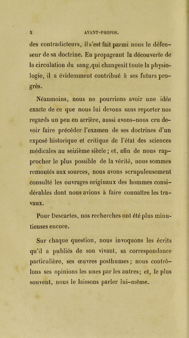 des contradicteurs, ii s’est fait parmi nous le défen- seur de sa doctrine. En propageant la découverte de la circulation du sang,qui changeait toute la physio- logie, il a évidemment contribué à ses futurs pro- grès. Néanmoins, nous ne pourrions avoir une idée exacte de ce que nous lui devons sans reporter nos regards un peu en arrière, aussi avons-nous cru de- voir faire précéder l’examen de ses doctrines d’un exposé historique et critique de l’état des sciences médicales au seizième siècle ; et, afin de nous rap- procher le plus possible de la vérité, nous sommes remontés aux sources, nous avons scrupuleusement consulté les ouvrages originaux des hommes consi- dérables dont nous avions à faire connaître les tra- vaux. Pour Descartes, nos recherches ont été plus minu- tieuses encore. Sur chaque question, nous invoquons les écrits qu’il a publiés de son vivant, sa correspondance particulière, ses œuvres posthumes; nous contrô- lons ses opinions les unes par les autres; et, le plus souvent, nous le laissons parler lui-même.