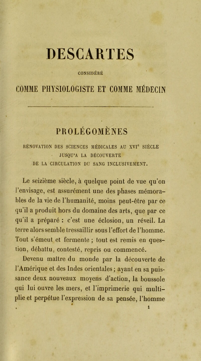 DESCARTES CONSIDÉRÉ COMME PHYSIOLOGISTE ET COMME MÉDECIN PROLÉGOMÈNES RÉNOVATION DES SCIENCES MÉDICALES AU XVIe SIÈCLE JUSQU’A LA DÉCOUVERTE DE LA CIRCULATION DU SANG INCLUSIVEMENT. Le seizième siècle, à quelque point de vue qu’on l’envisage, est assurément une des phases mémora- bles de la vie de l’humanité, moins peut-être par ce qu’il a produit hors du domaine des arts, que par ce qu’il a préparé : c’est une éclosion, un réveil. La terre alors semble tressaillir sous l’effort de l’homme. Tout s’émeut et fermente ; tout est remis en ques- tion, débattu, contesté, repris ou commencé. Devenu maître du monde par la découverte de l’Amérique et des Indes orientales ; ayant en sa puis- sance deux nouveaux moyens d’action, la boussole qui lui ouvre les mers, et l’imprimerie qui multi- plie et perpétue l’expression de sa pensée, l’homme