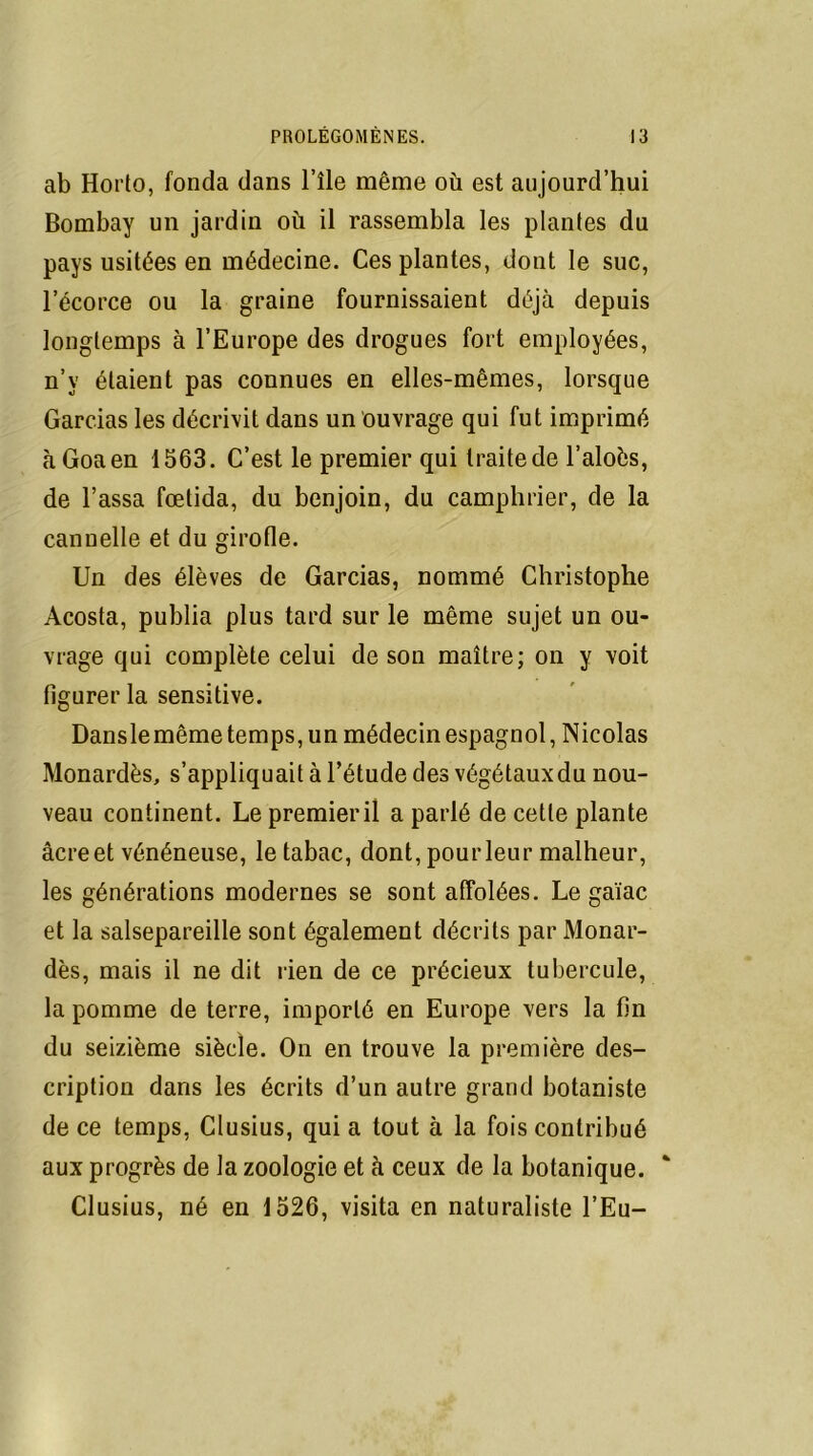 ab Horto, fonda dans l’île même où est aujourd’hui Bombay un jardin où il rassembla les plan(es du pays usitées en médecine. Ces plantes, dont le suc, l’écorce ou la graine fournissaient déjà depuis longtemps à l’Europe des drogues fort employées, n’v étaient pas connues en elles-mêmes, lorsque Gardas les décrivit dans un ouvrage qui fut imprimé àGoaen 1563. C’est le premier qui traite de l’aloès, de l’assa fœtida, du benjoin, du camphrier, de la cannelle et du girofle. Un des élèves de Garcias, nommé Christophe Acosta, publia plus tard sur le même sujet un ou- vrage qui complète celui de son maître; on y voit figurer la sensitive. Danslemême temps, un médecin espagnol, Nicolas Monardès, s’appliquait à l’étude des végétauxdu nou- veau continent. Le premieril a parlé de cette plante âcre et vénéneuse, le tabac, dont, pour leur malheur, les générations modernes se sont affolées. Le gaïac et la salsepareille sont également décrits par Monar- dès, mais il ne dit rien de ce précieux tubercule, la pomme de terre, importé en Europe vers la fin du seizième siècle. On en trouve la première des- cription dans les écrits d’un autre grand botaniste de ce temps, Clusius, qui a tout à la fois contribué aux progrès de la zoologie et à ceux de la botanique. Clusius, né en 1526, visita en naturaliste TEu-