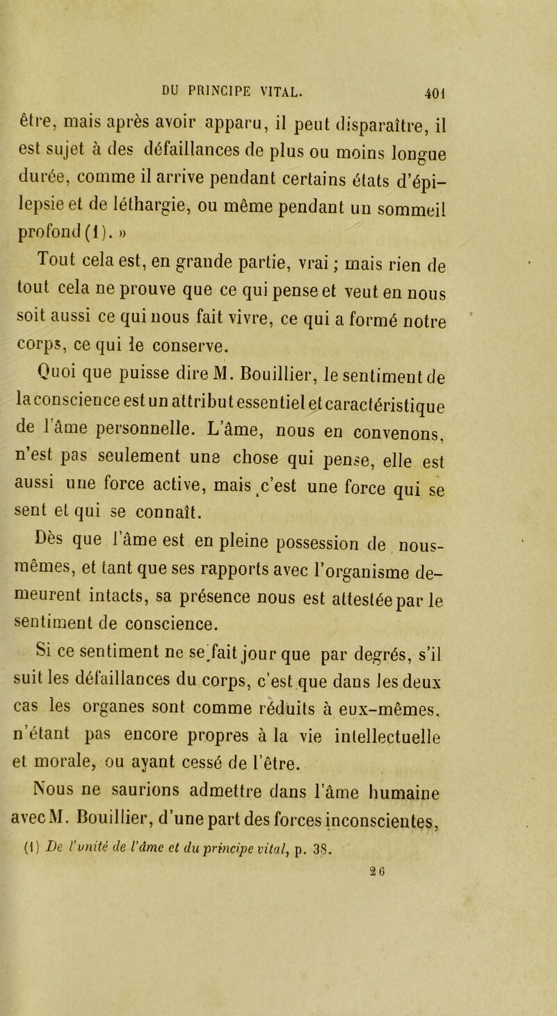 être, mais après avoir apparu, il peut disparaître, il est sujet à des défaillances de plus ou moins longue durée, comme il arrive pendant certains états d’épi- lepsie et de léthargie, ou même pendant un sommeil profond (1). » Tout cela est, en grande partie, vrai ; mais rien de tout cela ne prouve que ce qui pense et veut en nous soit aussi ce qui nous fait vivre, ce qui a formé notre corps, ce qui le conserve. Quoi que puisse direM. Bouillier, le sentimeutde laconscience est un attribut essentiel et caractéristique de lame personnelle. Lame, nous en convenons, n’est pas seulement une chose qui pense, elle est aussi une force active, mais c’est une force qui se sent et qui se connaît. Dès que lame est en pleine possession de nous- mêmes, et tant que ses rapports avec l’organisme de- meurent intacts, sa présence nous est attestée par le sentiment de conscience. Si ce sentiment ne serait jour que par degrés, s’il suit les défaillances du corps, c’est que dans les deux cas les organes sont comme réduits à eux-mêmes, n étant pas encore propres à la vie intellectuelle et morale, ou ayant cessé de l’être. Nous ne saurions admettre dans l ame humaine avecM. Bouillier, d’une part des forces inconscientes,