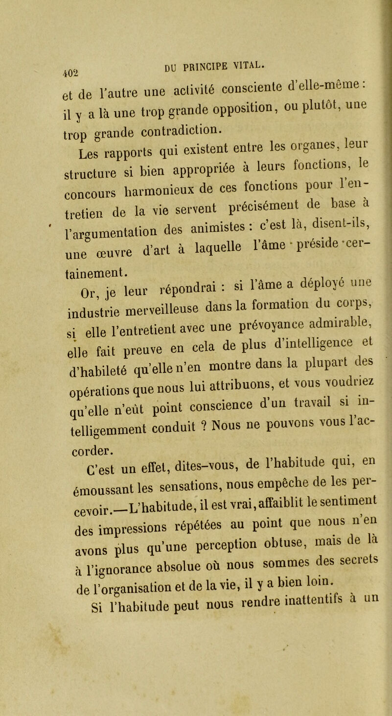 et de l’autre une activité consciente d’elle-même: il y a là une trop grande opposition, ou plutôt, une trop grande contradiction. Les rapports qui existent entre les organes, leur structure si bien appropriée à leurs fonctions, le concours harmonieux de ces fonctions pour 1 en- tretien de la vie servent précisément de base a l’argumentation des animistes : c’est là, disent-ils, une œuvre d’art à laquelle l’âme • préside cer tainement. or je leur répondrai : si l'âme a déployé une industrie merveilleuse dans la formation du corps, si elle l’entretient avec une prévoyance admirable, elle fait preuve en cela de plus d’intelligence et d’habileté quelle n’en montre dans la plupart des opérations que nous lui attribuons, et vous voudriez qu’elle n’eùt point conscience d’un travail si in- telligemment conduit ? Nous ne pouvons vous l’ac- corder. C’est un effet, dites-vous, de l’habitude qui, en émoussant les sensations, nous empêche de les per- cevoir.—L’habitude, il est vrai, affaiblit le sentiment des impressions répétées au point que nous n’en avons plus qu’une perception obtuse, mais de la à l’iguorance absolue où nous sommes des secrets de l’organisation et de la vie, il y a bien loin. Si l’habitude peut nous rendre inattentits a un