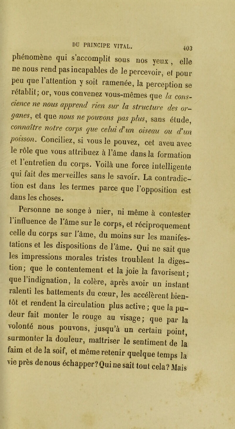 phénomène qui s accomplit sous nos yeux , elle ne nous rend pas incapables de le percevoir, et pour peu que l’attention y soit ramenée, la perception se rétablit; or, vous convenez vous-mêmes que la cons- cience ne nous apprend rien sur la structure des or- ganes, et que nous ne pouvons pas plus, sans étude, connaître notre corps que celui d'un oiseau ou d'un poisson. Conciliez, si vous le pouvez, cet aveu avec le rôle que vous attribuez à l’âme dans la formation et 1 entretien du corps. Voilà une force intelligente qui fait des merveilles sans le savoir. La contradic- tion est dans les termes parce que l’opposition est dans les choses. , Personne ne songe à nier, ni même à contester l’influence de lame sur le corps, et réciproquement celle du corps sur l’âme, du moins sur les manifes- tations et les dispositions de lame. Qui ne sait que les impressions morales tristes troublent la diges- tion; que le contentement et la joie la favorisent; que l’indignation, la colère, après avoir un instant ralenti les battements du cœur, les accélèrent bien- tôt et rendent la circulation plus active ; que la pu- deur fait monter le rouge au visage; que par la volonté nous pouvons, jusqu’à un certain point, surmonter la douleur, maîtriser le sentiment de la faim et de la soif, et même retenir quelque temps la vie près de nous échapper? Qui ne sait tout cela? Mais