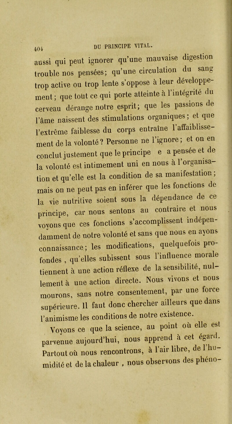 aussi qui peut ignorer qu’une mauvaise digestion trouble nos pensées; qu’une circulation du sang trop active ou trop lente s’oppose à leur développe- ment ; que tout ce qui porte atteinte à l’intégrité du cerveau dérange notre esprit; que les passions de lame naissent des stimulations organiques; et que l’extrême faiblesse du corps entraîne l’affaiblisse- ment delà volonté? Personne ne l’ignore; et on en conclut justement que le principe e a pensée et de la volonté est intimement uni en nous à 1 organisa- tion et qu’elle est la condition de sa manifestation; mais on ne peut pas en inférer que les fonctions de la vie nutritive soient sous la dépendance de ce principe, car nous sentons au contraire et nous voyons que ces fonctions s’accomplissent indépen- damment de notre volonté et sans que nous en ayons connaissance; les modifications, quelquefois pro- fondes , qu’elles subissent sous l’influence morale tiennent à une action réflexe de la sensibilité, nul- lement à une action directe. Nous vivons et nous mourons, sans notre consentement, par une force supérieure. 11 faut donc chercher ailleurs que dans l’animisme les conditions de notre existence. Voyons ce que la science, au point où elle est parvenue aujourd’hui, nous apprend à cet égard. Partout où nous rencontrons, à l’air libre, de 1 lui midilé et de la chaleur , nous observons des pheno-