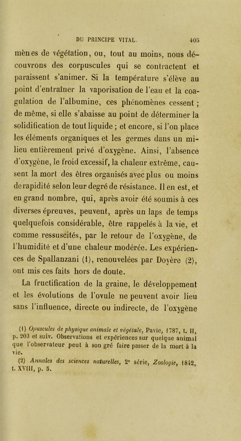 mènes de végétation, ou, tout au moins, nous dé- couvrons des corpuscules qui se contractent et paraissent s’animer. Si la température s’élève au point d’entraîner la vaporisation de l’eau et la coa- gulation de l’albumine, ces phénomènes cessent ; de même, si elle s’abaisse au point de déterminer la solidification de tout liquide ; et encore, si l’on place les éléments organiques et les germes dans un mi- lieu entièrement privé d’oxygène. Ainsi, l’absence d’oxygène, le froid excessif, la chaleur extrême, cau- sent la mort des êtres organisés avec plus ou moins de rapidité selon leur degré de résistance. lien est, et en grand nombre, qui, après avoir été soumis à ces diverses épreuves, peuvent, après un laps de temps quelquefois considérable, être rappelés à la vie, et comme ressuscités, par le retour de l’oxygène, de l’humidité et d’une chaleur modérée. Les expérien- ces de Spallanzani (1), renouvelées par Doyère (2), ont mis ces faits hors de doute. La fructification de la graine, le développement et les évolutions de l’ovule ne peuvent avoir lieu sans l’influence, directe ou indirecte, de l’oxygène (1) Opuscules de physique animale et végétale, Pavie, 1787, t. II, p. 203 et suiv. Observations et expériences sur quelque animal que 1 observateur peut à son gré faire passer de la mort à la vie. (2) Annales des sciences naturelles, 2e série, Zoologie, 1842 t. XVIII, p. 5.