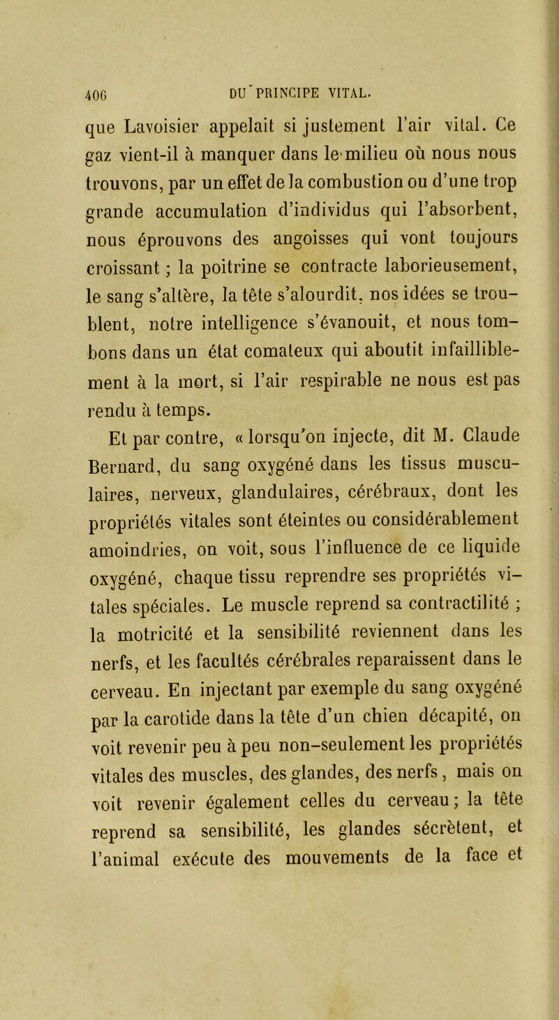 que Lavoisier appelait si justement l’air vital. Ce gaz vient-il à manquer dans le milieu où nous nous trouvons, par un effet de la combustion ou d’une trop grande accumulation d’individus qui l’absorbent, nous éprouvons des angoisses qui vont toujours croissant ; la poitrine se contracte laborieusement, le sang s’altère, la tête s’alourdit, nos idées se trou- blent, notre intelligence s’évanouit, et nous tom- bons dans un état comateux qui aboutit infaillible- ment à la mort, si l’air respirable ne nous est pas rendu à temps. Et par contre, « lorsqu’on injecte, dit M. Claude Bernard, du sang oxygéné dans les tissus muscu- laires, nerveux, glandulaires, cérébraux, dont les propriétés vitales sont éteintes ou considérablement amoindries, on voit, sous l’influence de ce liquide oxygéné, chaque tissu reprendre ses propriétés vi- tales spéciales. Le muscle reprend sa contractilité ; la motricité et la sensibilité reviennent dans les nerfs, et les facultés cérébrales reparaissent dans le cerveau. En injectant par exemple du sang oxygéné par la carotide dans la tête d’un chien décapité, on voit revenir peu à peu non-seulement les propriétés vitales des muscles, des glandes, des nerfs, mais on voit revenir également celles du cerveau ; la tête reprend sa sensibilité, les glandes sécrètent, et l’animal exécute des mouvements de la face et