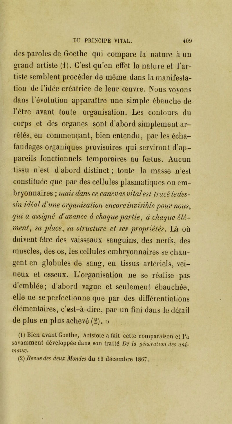 des paroles de Goethe qui compare la nature à un grand artiste (1). C’est qu’en effet la nature et l’ar- tiste semblent procéder de même dans la manifesta- tion de l’idée créatrice de leur œuvre. Nous voyons dans l’évolution apparaître une simple ébauche de l’être avant toute organisation. Les contours du corps et des organes sont d’abord simplement ar- rêtés, en commençant, bien entendu, par les écha- faudages organiques provisoires qui serviront d’ap- pareils fonctionnels temporaires au fœtus. Aucun tissu n’est d’abord distinct ; toute la masse n’est constituée que par des cellules plasmatiques ou em- bryonnaires ; mais dans ce canevas vital est tracé ledes- sin idéal d’une organisation encore invisible pour nous, qui a assigné d’avance à chaque partie, à chaque élé- ment, sa place, sa structure et ses propriétés. Là où doivent être des vaisseaux sanguins, des nerfs, des muscles, des os, les cellules embryonnaires se chan- gent en globules de sang, en tissus artériels, vei- neux et osseux. L’organisation ne se réalise pas d’emblée; d’abord vague et seulement ébauchée, elle ne se perfectionne que par des différentiations élémentaires, c’est-à-dire, par un fini dans le détail de plus en plus achevé (2). » (1) Bien avant Goethe, Aristote a fait cette comparaison et l’a savamment développée dans son traité De la génération des ani- maux. (2) Revue des deux Mondes du la décembre 1867.