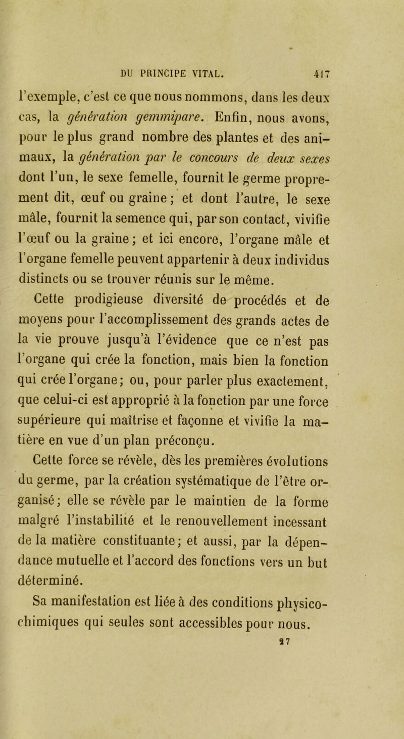l’exemple, c’est ce que nous nommons, dans les deux- cas, la génération gemmipare. Enfin, nous avons, pour le plus grand nombre des plantes et des ani- maux, la génération par le concours de deux sexes dont l’un, le sexe femelle, fournit le germe propre- ment dit, œuf ou graine ; et dont l’autre, le sexe mâle, fournit la semence qui, par son contact, vivifie l’œuf ou la graine ; et ici encore, l’organe mâle et l’organe femelle peuvent appartenir à deux individus distincts ou se trouver réunis sur le même. Cette prodigieuse diversité de procédés et de moyens pour l'accomplissement des grands actes de la vie prouve jusqu a l’évidence que ce n’est pas l'organe qui crée la fonction, mais bien la fonction qui crée l’organe; ou, pour parler plus exactement, que celui-ci est approprié à la fonction par une force supérieure qui maîtrise et façonne et vivifie la ma- tière en vue d’un plan préconçu. Cette force se révèle, dès les premières évolutions du germe, par la création systématique de l’être or- ganisé; elle se révèle par le maintien de la forme malgré l’instabilité et le renouvellement incessant de la matière constituante; et aussi, par la dépen- dance mutuelle et l’accord des fonctions vers un but déterminé. Sa manifestation est liée à des conditions physico- chimiques qui seules sont accessibles pour nous. 27